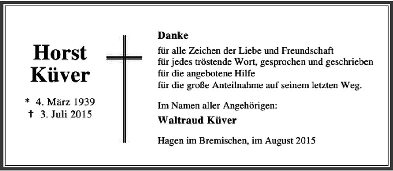 <p>Horst<br />Küver<br />* 4. März 1939<br />B 3. Juli 2015</p><p>Danke<br />für alle Zeichen der Liebe und Freundschaft<br />für jedes tröstende Wort, gesprochen und geschrieben<br />für die angebotene Hilfe<br />für die große Anteilnahme auf seinem letzten Weg.<br />Im Namen aller Angehörigen:</p><p>Waltraud Küver<br />Hagen im Bremischen, im August 2015</p>