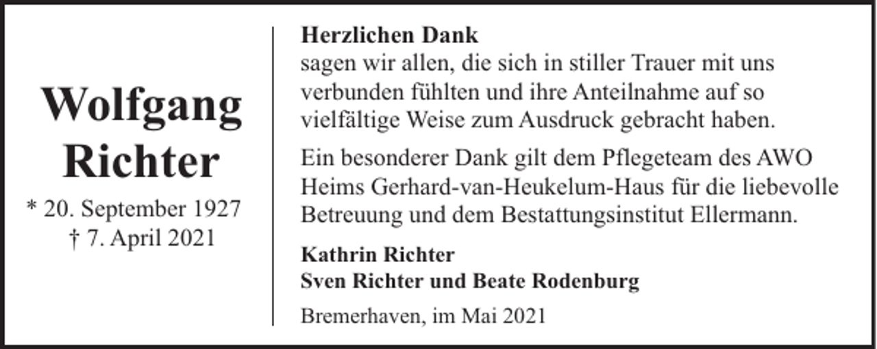 <p>Wolfgang<br />Richter</p><p>* 20. September 1927<br />† 7. April 2021</p><p>Herzlichen Dank<br />sagen wir allen, die sich in stiller Trauer mit uns<br />verbunden fühlten und ihre Anteilnahme auf so<br />vielfältige Weise zum Ausdruck gebracht haben.<br />Ein besonderer Dank gilt dem Pflegeteam des AWO<br />Heims Gerhard-van-Heukelum-Haus für die liebevolle<br />Betreuung und dem Bestattungsinstitut Ellermann.<br />Kathrin Richter<br />Sven Richter und Beate Rodenburg<br />Bremerhaven, im Mai 2021</p>