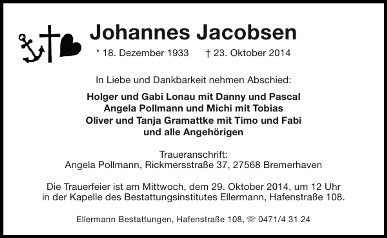 <p>Johannes Jacobsen<br />* 18. Dezember 1933</p>
<p>† 23. Oktober 2014</p>
<p>In Liebe und Dankbarkeit nehmen Abschied:<br />Holger und Gabi Lonau mit Danny und Pascal<br />Angela Pollmann und Michi mit Tobias<br />Oliver und Tanja Gramattke mit Timo und Fabi<br />und alle Angehörigen<br />Traueranschrift:<br />Angela Pollmann, Rickmersstraße 37, 27568 Bremerhaven<br />Die Trauerfeier ist am Mittwoch, dem 29. Oktober 2014, um 12 Uhr<br />in der Kapelle des Bestattungsinstitutes Ellermann, Hafenstraße 108.<br />Ellermann Bestattungen, Hafenstraße 108, s 0471/4 31 24</p>