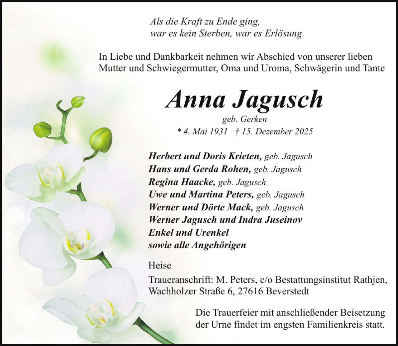 <p>Als die Kraft zu Ende ging,<br />war es kein Sterben, war es Erlösung.<br />In Liebe und Dankbarkeit nehmen wir Abschied von unserer lieben<br />Mutter und Schwiegermutter, Oma und Uroma, Schwägerin und Tante</p><p>Anna Jagusch<br />geb. Gerken<br />* 4. Mai 1931 † 15. Dezember 2025</p><p>Herbert und Doris Krieten, geb. Jagusch<br />Hans und Gerda Rohen, geb. Jagusch<br />Regina Haacke, geb. Jagusch<br />Uwe und Martina Peters, geb. Jagusch<br />Werner und Dörte Mack, geb. Jagusch<br />Werner Jagusch und Indra Juseinov<br />Enkel und Urenkel<br />sowie alle Angehörigen<br />Heise<br />Traueranschrift: M. Peters, c/o Bestattungsinstitut Rathjen,<br />Wachholzer Straße 6, 27616 Beverstedt<br />Die Trauerfeier mit anschließender Beisetzung<br />der Urne findet im engsten Familienkreis statt.</p>