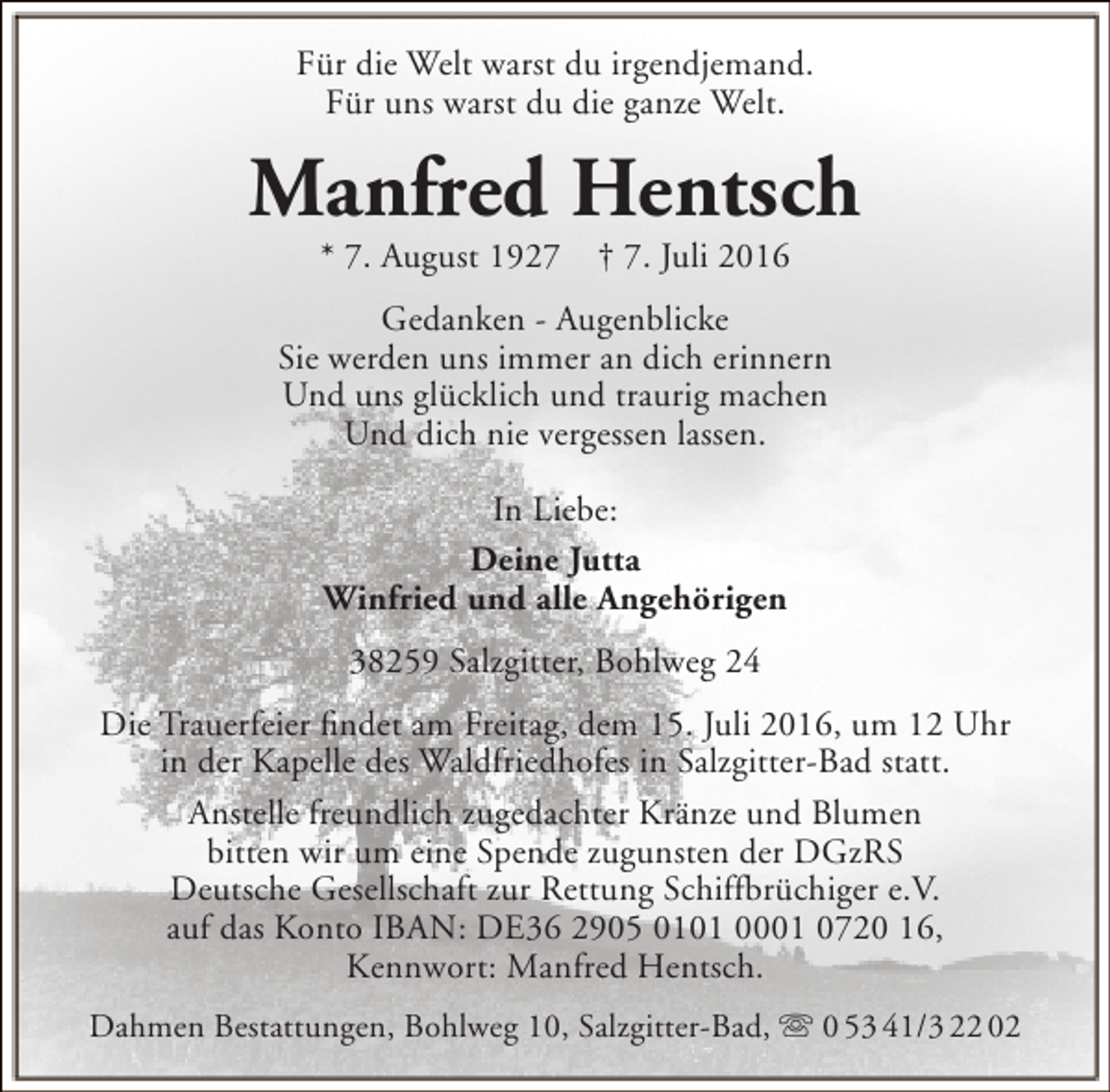 <p>Für die Welt warst du irgendjemand.<br />Für uns warst du die ganze Welt.</p><p>Manfred Hentsch<br />* 7. August 1927</p><p>† 7. Juli 2016</p><p>Gedanken - Augenblicke<br />Sie werden uns immer an dich erinnern<br />Und uns glücklich und traurig machen<br />Und dich nie vergessen lassen.<br />In Liebe:<br />Deine Jutta<br />Winfried und alle Angehörigen<br />38259 Salzgitter, Bohlweg 24<br />Die Trauerfeier findet am Freitag, dem 15. Juli 2016, um 12 Uhr<br />in der Kapelle des Waldfriedhofes in Salzgitter-Bad statt.<br />Anstelle freundlich zugedachter Kränze und Blumen<br />bitten wir um eine Spende zugunsten der DGzRS<br />Deutsche Gesellschaft zur Rettung Schiffbrüchiger e.V.<br />auf das Konto IBAN: DE36 2905 0101 0001 0720 16,<br />Kennwort: Manfred Hentsch.<br />Dahmen Bestattungen, Bohlweg 10, Salzgitter-Bad,  0 53 41/3 22 02</p>