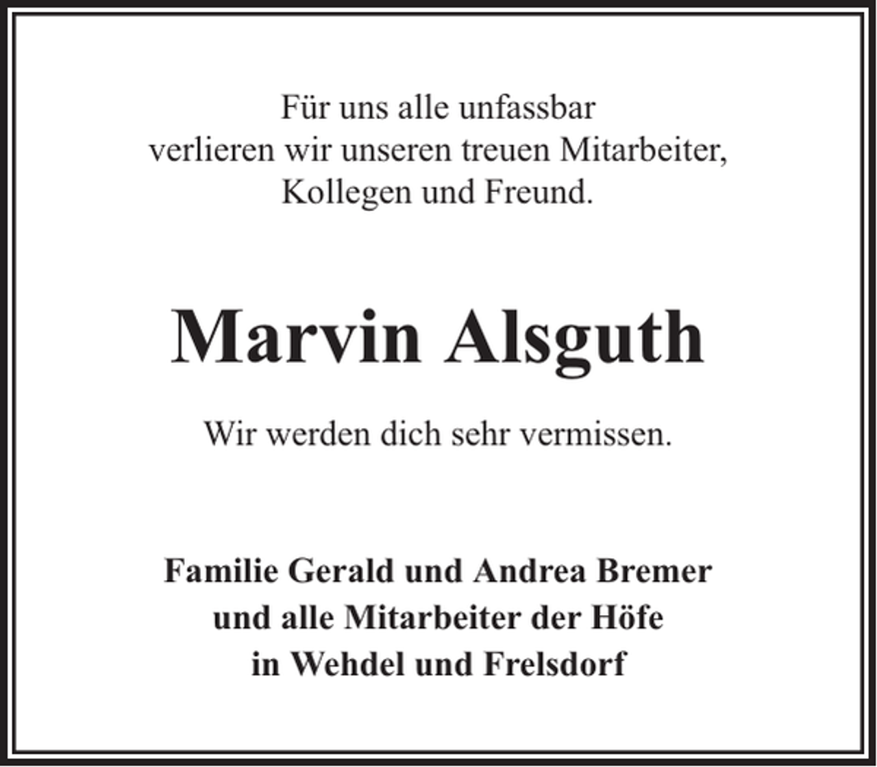 <p>Für uns alle unfassbar<br />verlieren wir unseren treuen Mitarbeiter,<br />Kollegen und Freund.</p><p>Marvin Alsguth<br />Wir werden dich sehr vermissen.</p><p>Familie Gerald und Andrea Bremer<br />und alle Mitarbeiter der Höfe<br />in Wehdel und Frelsdorf</p>