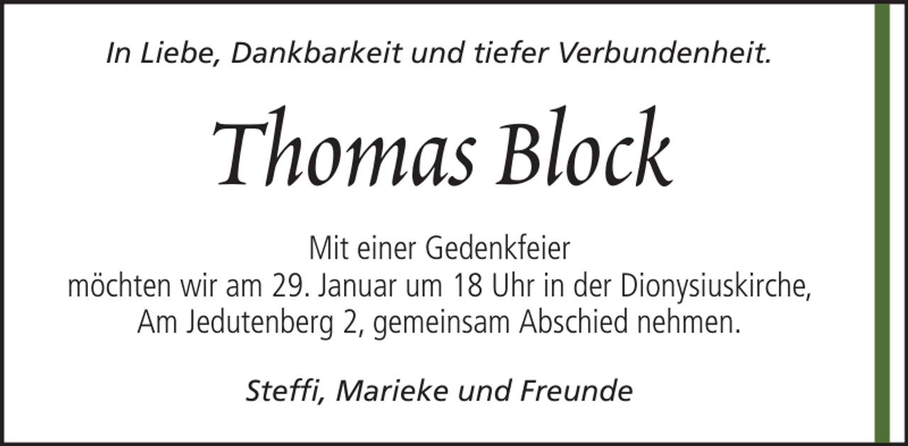 <p>In Liebe, Dankbarkeit und tiefer Verbundenheit.</p><p>Thomas Block<br />Mit einer Gedenkfeier<br />möchten wir am 29. Januar um 18 Uhr in der Dionysiuskirche,<br />Am Jedutenberg 2, gemeinsam Abschied nehmen.<br />Steffi, Marieke und Freunde</p>