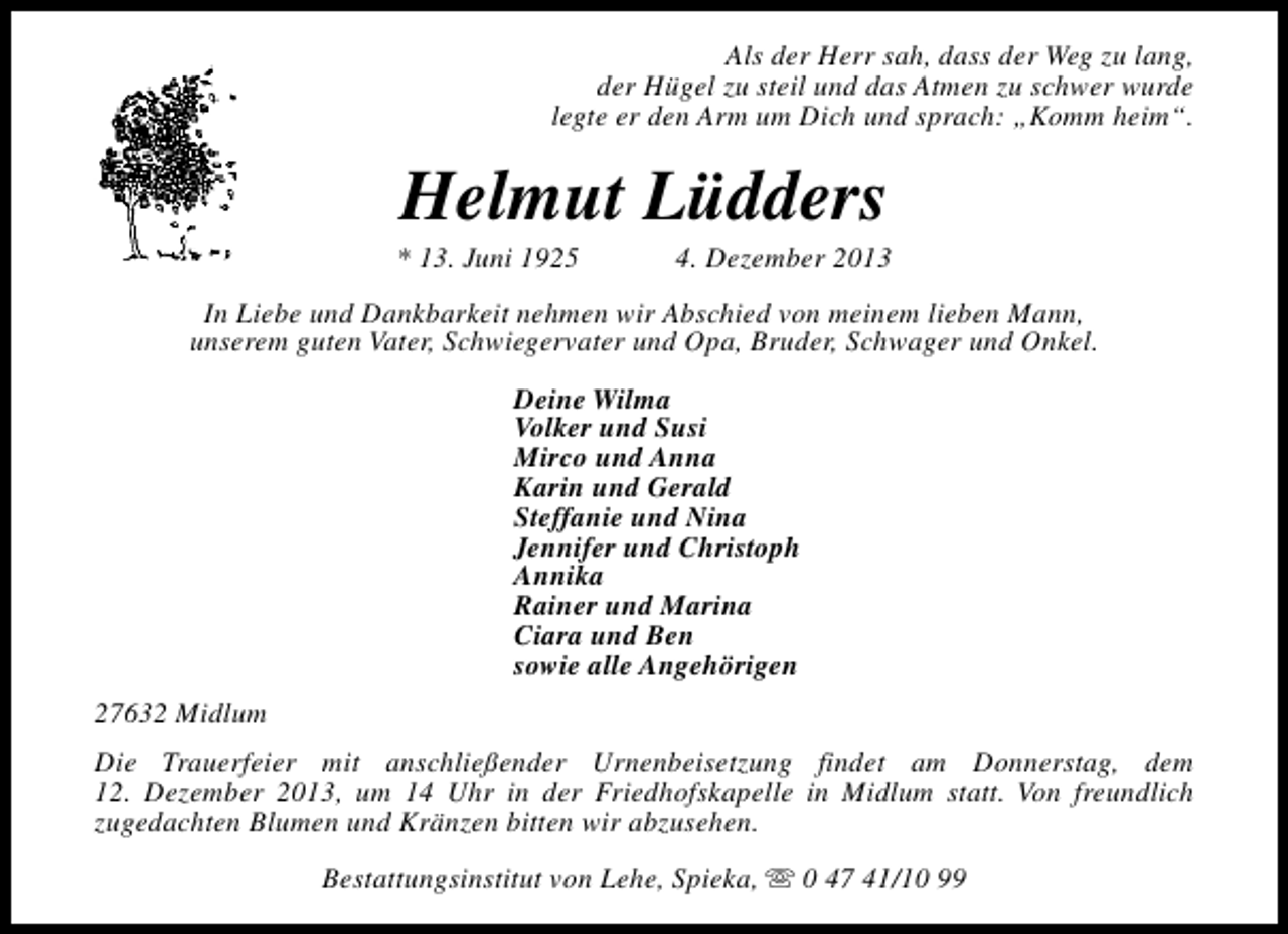 <p>Als der Herr sah, dass der Weg zu lang,<br />der Hügel zu steil und das Atmen zu schwer wurde<br />legte er den Arm um Dich und sprach: „Komm heim“.</p><p>Helmut Lüdders</p><p>* 13. Juni 1925</p><p>4. Dezember 2013</p><p>In Liebe und Dankbarkeit nehmen wir Abschied von meinem lieben Mann,<br />unserem guten Vater, Schwiegervater und Opa, Bruder, Schwager und Onkel.<br />Deine Wilma<br />Volker und Susi<br />Mirco und Anna<br />Karin und Gerald<br />Steffanie und Nina<br />Jennifer und Christoph<br />Annika<br />Rainer und Marina<br />Ciara und Ben<br />sowie alle Angehörigen<br />27632 Midlum<br />Die Trauerfeier mit anschließender Urnenbeisetzung findet am Donnerstag, dem<br />12. Dezember 2013, um 14 Uhr in der Friedhofskapelle in Midlum statt. Von freundlich<br />zugedachten Blumen und Kränzen bitten wir abzusehen.<br />Bestattungsinstitut von Lehe, Spieka, s 0 47 41/10 99</p>