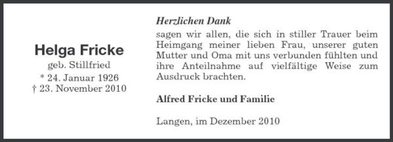 <p>Herzlichen Dank</p><p>Helga Fricke<br />geb. Stillfried * 24. Januar 1926 † 23. November 2010</p><p>sagen wir allen, die sich in stiller Trauer beim Heimgang meiner lieben Frau, unserer guten Mutter und Oma mit uns verbunden fühlten und ihre Anteilnahme auf vielfältige Weise zum Ausdruck brachten. Alfred Fricke und Familie Langen, im Dezember 2010</p>