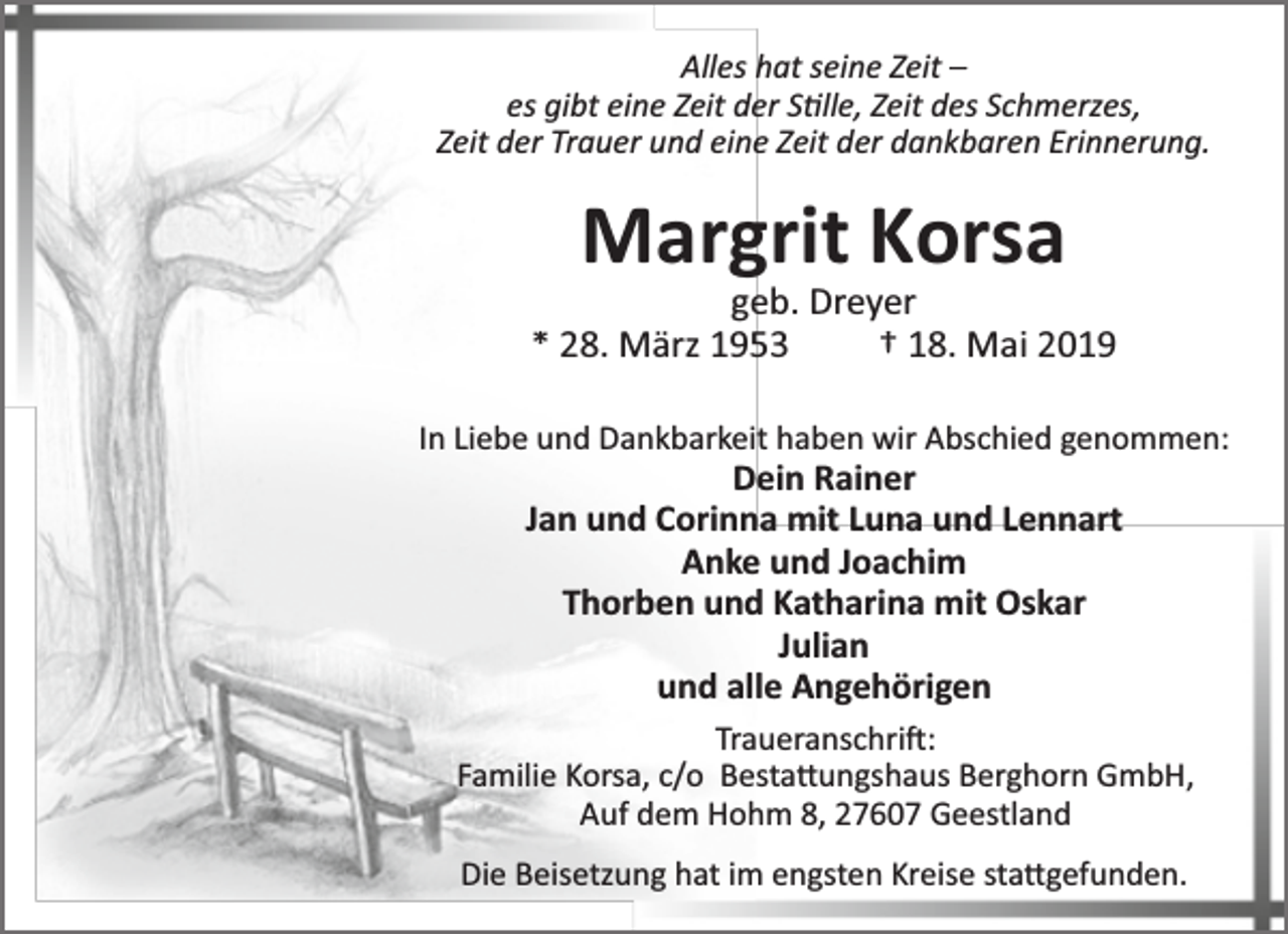 <p>Alles hat seine Zeit –<br />es gibt eine Zeit der S lle, Zeit des Schmerzes,<br />Zeit der Trauer und eine Zeit der dankbaren Erinnerung.</p><p>Margrit Korsa</p><p>geb. Dreyer<br />* 28. März 1953<br />† 18. Mai 2019<br />In Liebe und Dankbarkeit haben wir Abschied genommen:</p><p>Dein Rainer<br />Jan und Corinna mit Luna und Lennart<br />Anke und Joachim<br />Thorben und Katharina mit Oskar<br />Julian<br />und alle Angehörigen</p><p>Traueranschri :<br />Familie Korsa, c/o Besta ungshaus Berghorn GmbH,<br />Auf dem Hohm 8, 27607 Geestland<br />Die Beisetzung hat im engsten Kreise sta gefunden.</p>