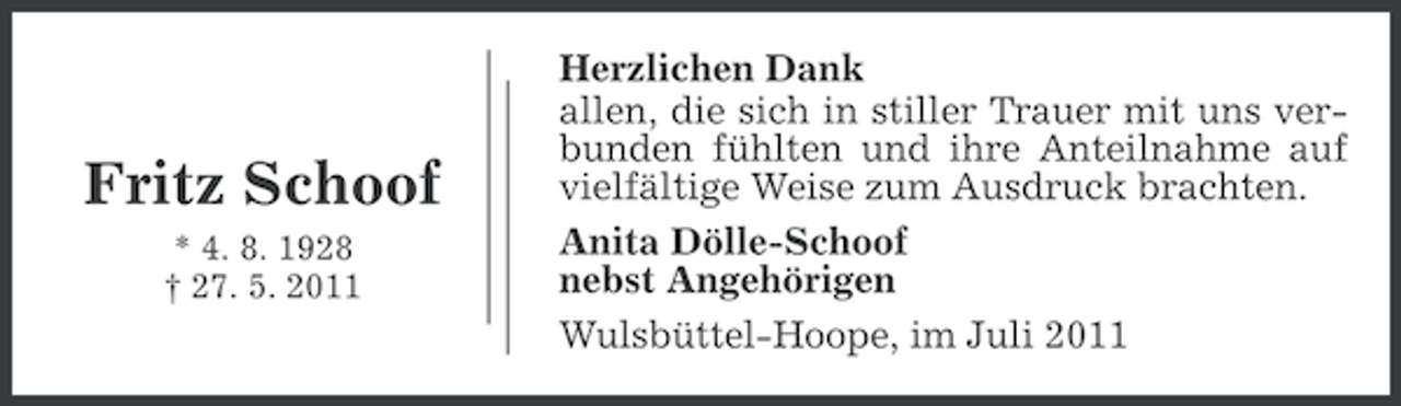 <p>Fritz Schoof<br />* 4. 8. 1928<br />† 27. 5. 2011</p><p>Herzlichen Dank<br />allen, die sich in stiller Trauer mit uns verbunden fühlten und ihre Anteilnahme auf<br />vielfältige Weise zum Ausdruck brachten.<br />Anita Dölle-Schoof<br />nebst Angehörigen<br />Wulsbüttel-Hoope, im Juli 2011</p>
