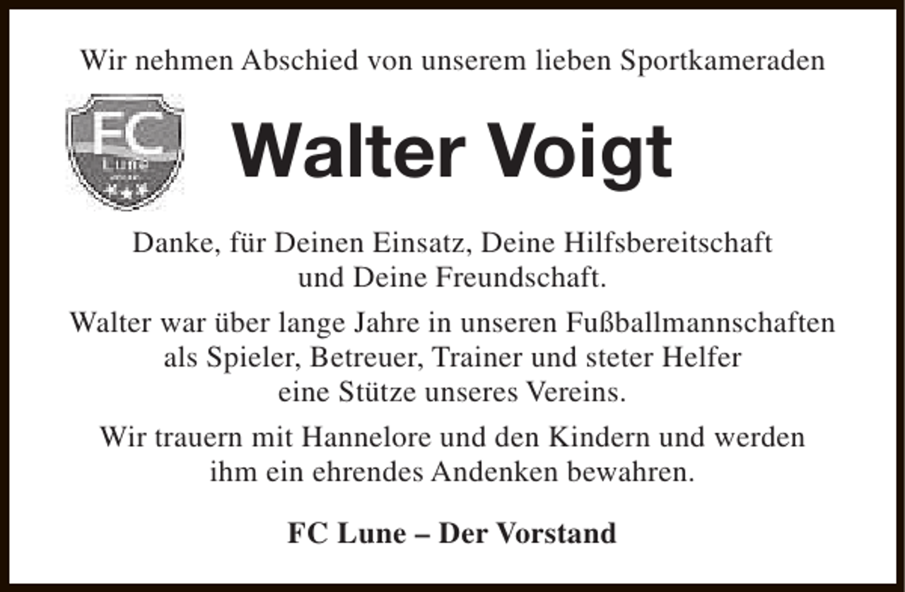 <p>Wir nehmen Abschied von unserem lieben Sportkameraden</p><p>Walter Voigt<br />Danke, für Deinen Einsatz, Deine Hilfsbereitschaft<br />und Deine Freundschaft.<br />Walter war über lange Jahre in unseren Fußballmannschaften<br />als Spieler, Betreuer, Trainer und steter Helfer<br />eine Stütze unseres Vereins.<br />Wir trauern mit Hannelore und den Kindern und werden<br />ihm ein ehrendes Andenken bewahren.<br />FC Lune – Der Vorstand</p>
