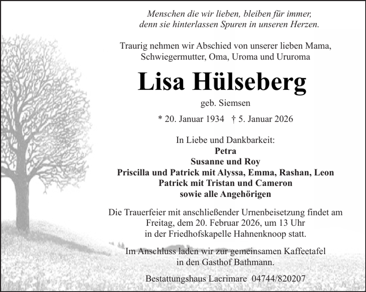 <p>Menschen die wir lieben, bleiben für immer,<br />denn sie hinterlassen Spuren in unseren Herzen.<br />Traurig nehmen wir Abschied von unserer lieben Mama,<br />Schwiegermutter, Oma, Uroma und Ururoma</p><p>Lisa Hülseberg<br />geb. Siemsen</p><p>* 20. Januar 1934 † 5. Januar 2026<br />In Liebe und Dankbarkeit:<br />Petra<br />Susanne und Roy<br />Priscilla und Patrick mit Alyssa, Emma, Rashan, Leon<br />Patrick mit Tristan und Cameron<br />sowie alle Angehörigen<br />Die Trauerfeier mit anschließender Urnenbeisetzung findet am<br />Freitag, dem 20. Februar 2026, um 13 Uhr<br />in der Friedhofskapelle Hahnenknoop statt.<br />Im Anschluss laden wir zur gemeinsamen Kaffeetafel<br />in den Gasthof Bathmann.<br />Bestattungshaus Lacrimare 04744/820207</p>