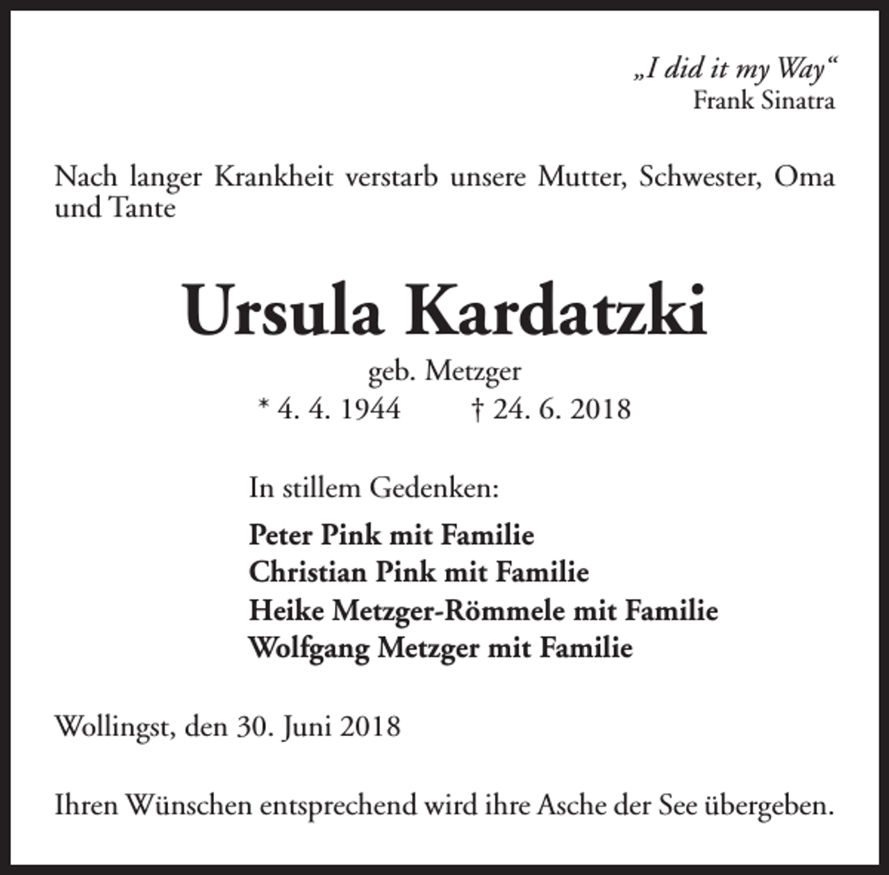 <p>„I did it my Way“</p><p>Frank Sinatra</p><p>Nach langer Krankheit verstarb unsere Mutter, Schwester, Oma<br />und Tante</p><p>Ursula Kardatzki<br />geb. Metzger<br />* 4. 4. 1944<br />† 24. 6. 2018</p><p>In stillem Gedenken:<br />Peter Pink mit Familie<br />Christian Pink mit Familie<br />Heike Metzger-Römmele mit Familie<br />Wolfgang Metzger mit Familie<br />Wollingst, den 30. Juni 2018<br />Ihren Wünschen entsprechend wird ihre Asche der See übergeben.</p>