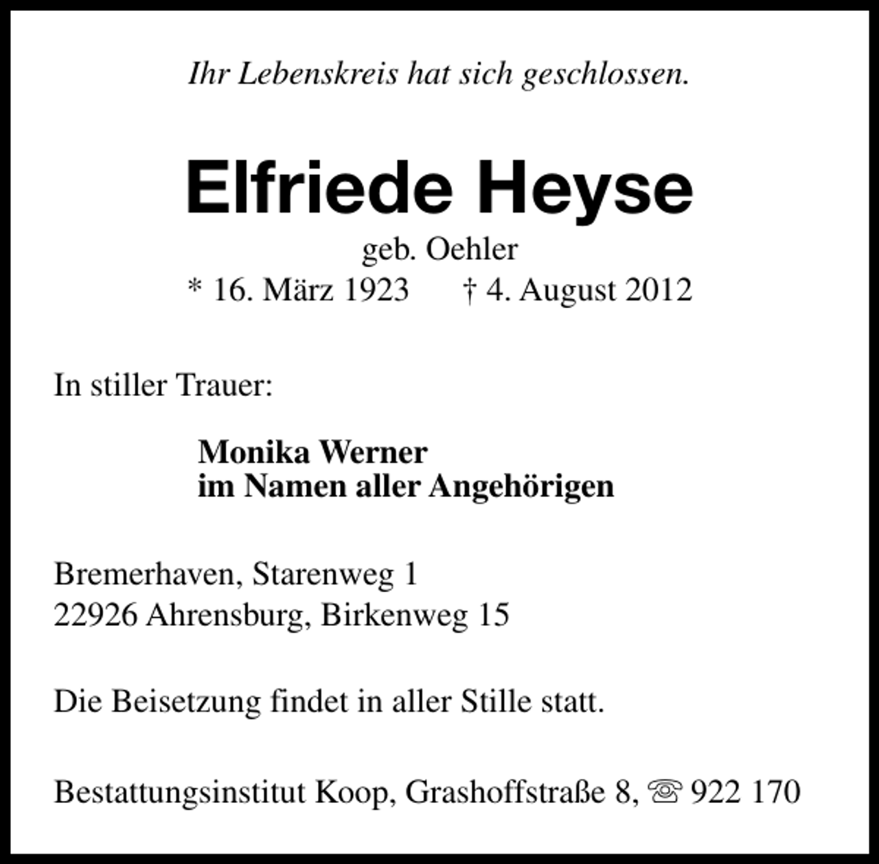 <p>Ihr Lebenskreis hat sich geschlossen.</p><p>Elfriede Heyse<br />geb. Oehler<br />* 16. März 1923<br />† 4. August 2012</p><p>In stiller Trauer:<br />Monika Werner<br />im Namen aller Angehörigen<br />Bremerhaven, Starenweg 1<br />22926 Ahrensburg, Birkenweg 15<br />Die Beisetzung findet in aller Stille statt.<br />Bestattungsinstitut Koop, Grashoffstraße 8, s 922 170</p>