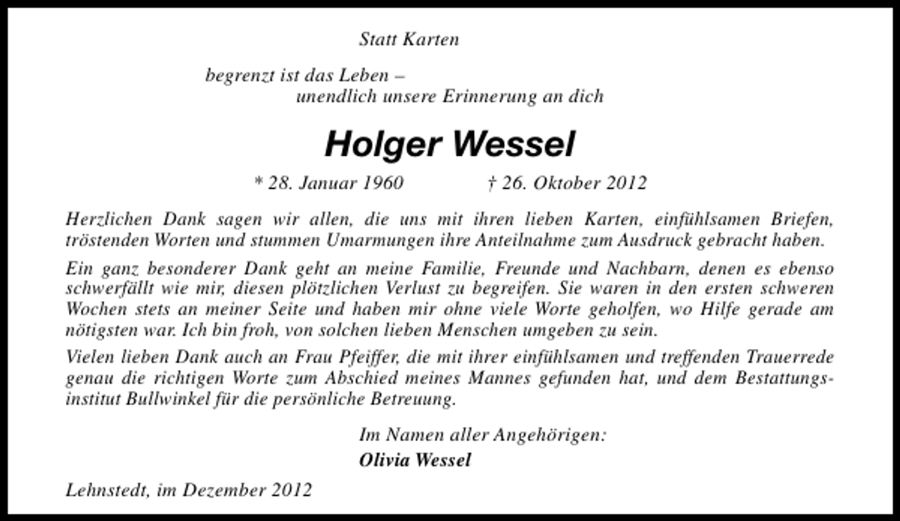 <p>Statt Karten<br />begrenzt ist das Leben –<br />unendlich unsere Erinnerung an dich</p><p>Holger Wessel<br />* 28. Januar 1960</p><p>† 26. Oktober 2012</p><p>Herzlichen Dank sagen wir allen, die uns mit ihren lieben Karten, einfühlsamen Briefen,<br />tröstenden Worten und stummen Umarmungen ihre Anteilnahme zum Ausdruck gebracht haben.<br />Ein ganz besonderer Dank geht an meine Familie, Freunde und Nachbarn, denen es ebenso<br />schwerfällt wie mir, diesen plötzlichen Verlust zu begreifen. Sie waren in den ersten schweren<br />Wochen stets an meiner Seite und haben mir ohne viele Worte geholfen, wo Hilfe gerade am<br />nötigsten war. Ich bin froh, von solchen lieben Menschen umgeben zu sein.<br />Vielen lieben Dank auch an Frau Pfeiffer, die mit ihrer einfühlsamen und treffenden Trauerrede<br />genau die richtigen Worte zum Abschied meines Mannes gefunden hat, und dem Bestattungsinstitut Bullwinkel für die persönliche Betreuung.<br />Im Namen aller Angehörigen:<br />Olivia Wessel<br />Lehnstedt, im Dezember 2012</p>