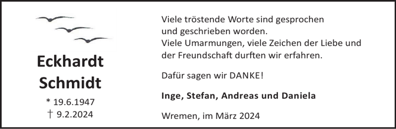 <p>Eckhardt<br />Schmidt<br />* 19.6.1947<br />† 9.2.2024</p><p>Viele tröstende Worte sind gesprochen<br />und geschrieben worden.<br />Viele Umarmungen, viele Zeichen der Liebe und<br />der FreundschaL durLen wir erfahren.<br />Dafür sagen wir DANKE!<br />Inge, Stefan, Andreas und Daniela<br />Wremen, im März 2024</p>