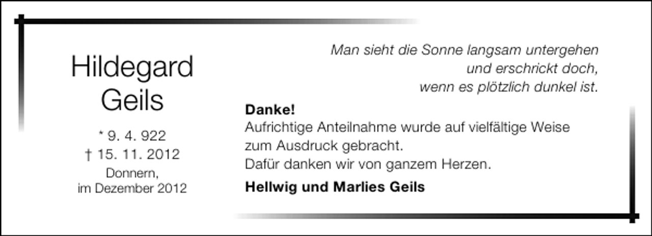 <p>Hildegard<br />Geils<br />* 9. 4. 922<br />† 15. 11. 2012<br />Donnern,<br />im Dezember 2012</p><p>Man sieht die Sonne langsam untergehen<br />und erschrickt doch,<br />wenn es plötzlich dunkel ist.<br />Danke!<br />Aufrichtige Anteilnahme wurde auf vielfältige Weise<br />zum Ausdruck gebracht.<br />Dafür danken wir von ganzem Herzen.<br />Hellwig und Marlies Geils</p>