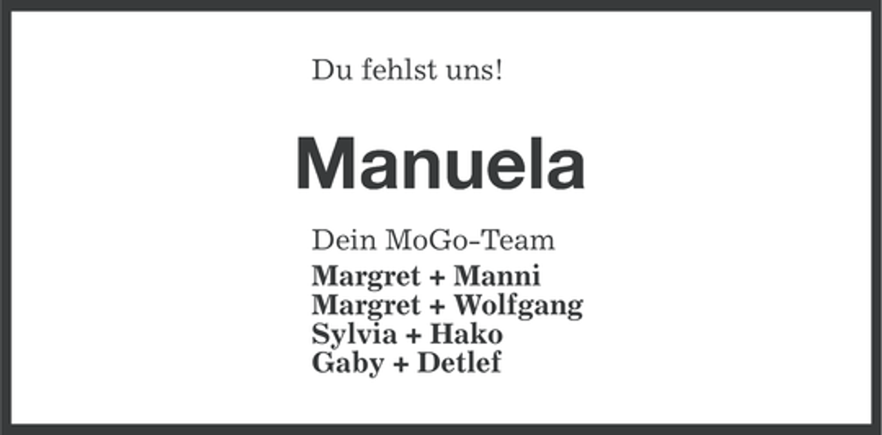 <p>Du fehlst uns!</p><p>Manuela<br />Dein MoGo-Team<br />Margret + Manni<br />Margret + Wolfgang<br />Sylvia + Hako<br />Gaby + Detlef</p>