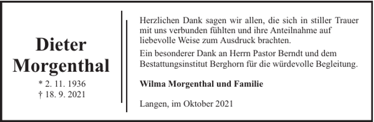<p>Dieter<br />Morgenthal<br />* 2. 11. 1936<br />† 18. 9. 2021</p><p>Herzlichen Dank sagen wir allen, die sich in stiller Trauer<br />mit uns verbunden fühlten und ihre Anteilnahme auf<br />liebevolle Weise zum Ausdruck brachten.<br />Ein besonderer Dank an Herrn Pastor Berndt und dem<br />Bestattungsinstitut Berghorn für die würdevolle Begleitung.<br />Wilma Morgenthal und Familie<br />Langen, im Oktober 2021</p>