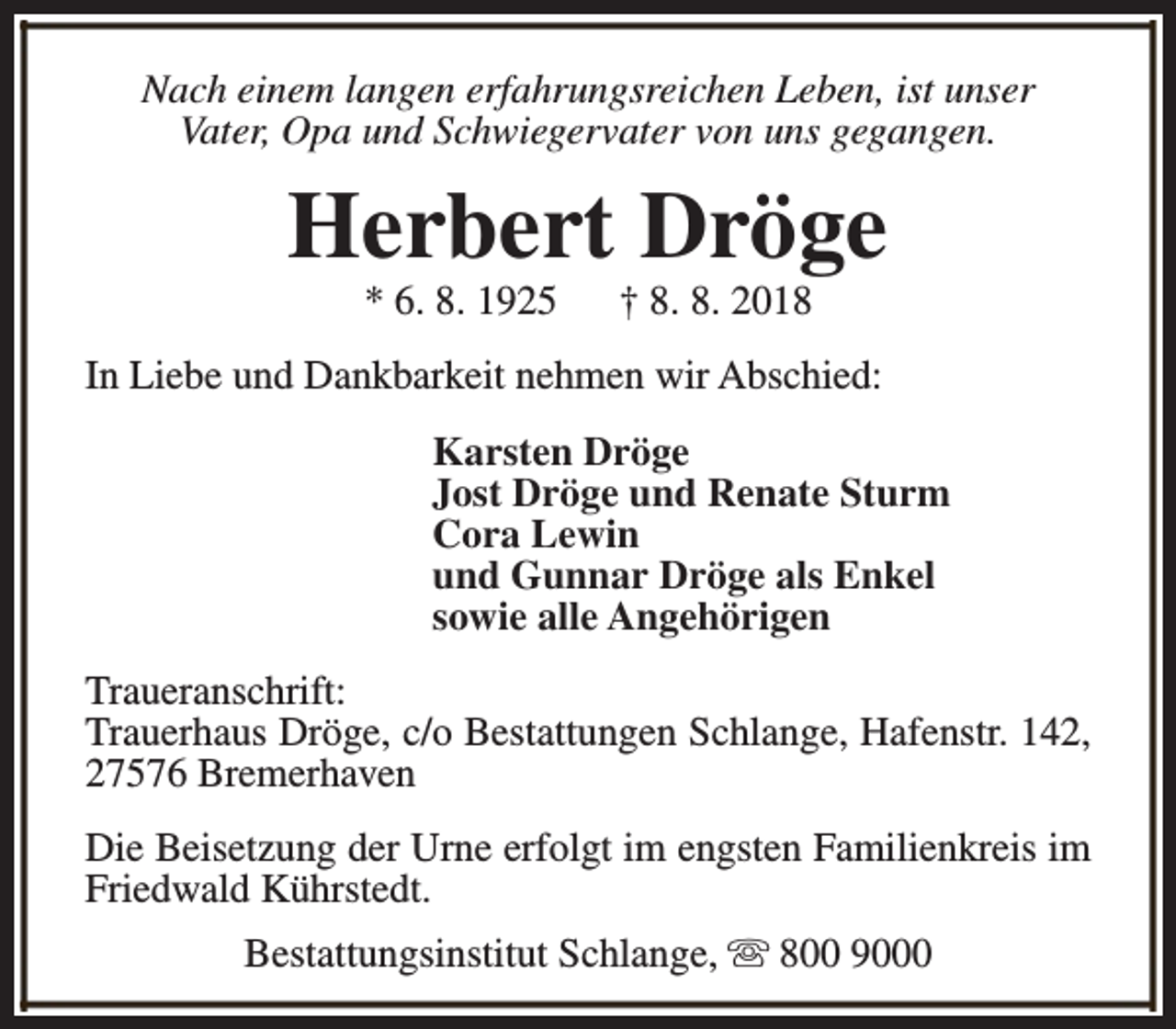 <p>Nach einem langen erfahrungsreichen Leben, ist unser<br />Vater, Opa und Schwiegervater von uns gegangen.</p><p>Herbert Dröge<br />* 6. 8. 1925</p><p>† 8. 8. 2018</p><p>In Liebe und Dankbarkeit nehmen wir Abschied:<br />Karsten Dröge<br />Jost Dröge und Renate Sturm<br />Cora Lewin<br />und Gunnar Dröge als Enkel<br />sowie alle Angehörigen<br />Traueranschrift:<br />Trauerhaus Dröge, c/o Bestattungen Schlange, Hafenstr. 142,<br />27576 Bremerhaven<br />Die Beisetzung der Urne erfolgt im engsten Familienkreis im<br />Friedwald Kührstedt.<br />Bestattungsinstitut Schlange, s 800 9000</p>