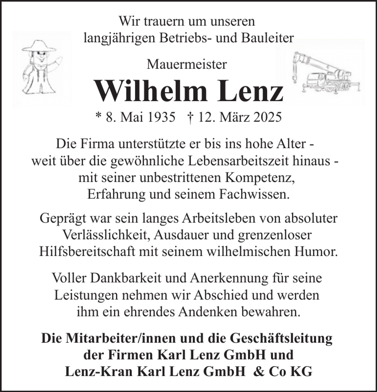 <p>Wir trauern um unseren<br />langjährigen Betriebs- und Bauleiter<br />Mauermeister</p><p>Wilhelm Lenz<br />* 8. Mai 1935 † 12. März 2025</p><p>Die Firma unterstützte er bis ins hohe Alter weit über die gewöhnliche Lebensarbeitszeit hinaus mit seiner unbestrittenen Kompetenz,<br />Erfahrung und seinem Fachwissen.<br />Geprägt war sein langes Arbeitsleben von absoluter<br />Verlässlichkeit, Ausdauer und grenzenloser<br />Hilfsbereitschaft mit seinem wilhelmischen Humor.<br />Voller Dankbarkeit und Anerkennung für seine<br />Leistungen nehmen wir Abschied und werden<br />ihm ein ehrendes Andenken bewahren.<br />Die Mitarbeiter/innen und die Geschäftsleitung<br />der Firmen Karl Lenz GmbH und<br />Lenz-Kran Karl Lenz GmbH &amp; Co KG</p>