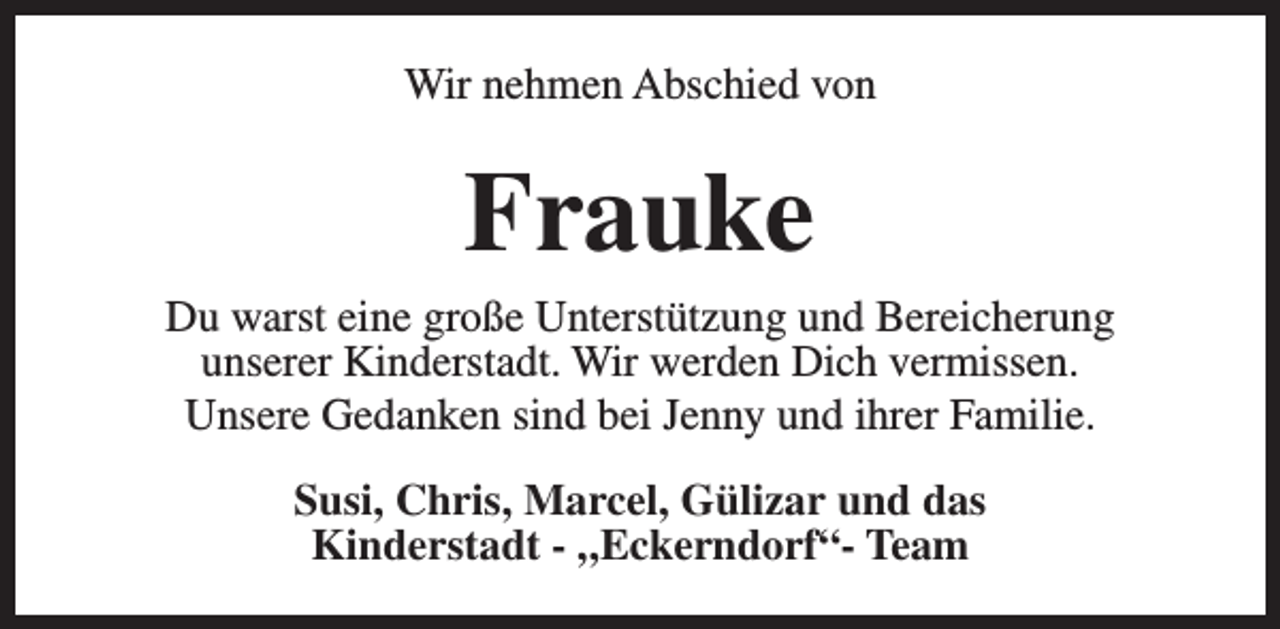 <p>Wir nehmen Abschied von</p><p>Frauke</p><p>Du warst eine große Unterstützung und Bereicherung<br />unserer Kinderstadt. Wir werden Dich vermissen.<br />Unsere Gedanken sind bei Jenny und ihrer Familie.<br />Susi, Chris, Marcel, Gülizar und das<br />Kinderstadt - „Eckerndorf“- Team</p>