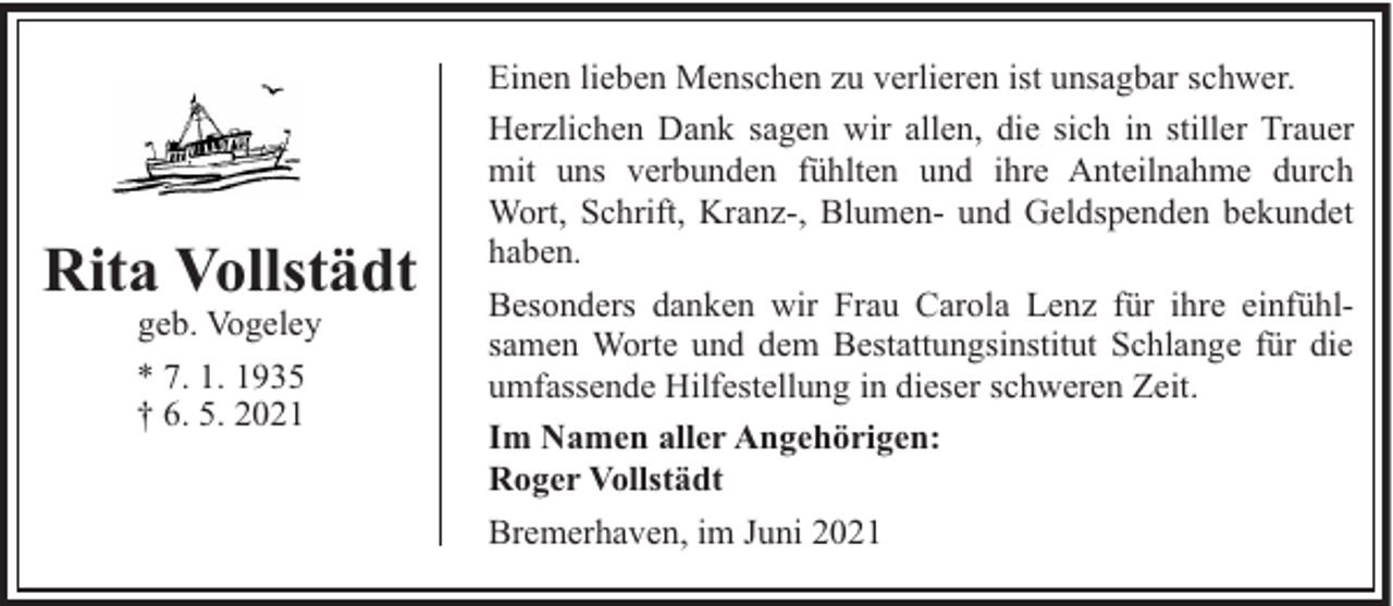<p>Rita Vollstädt<br />geb. Vogeley</p><p>* 7. 1. 1935<br />† 6. 5. 2021</p><p>Einen lieben Menschen zu verlieren ist unsagbar schwer.<br />Herzlichen Dank sagen wir allen, die sich in stiller Trauer<br />mit uns verbunden fühlten und ihre Anteilnahme durch<br />Wort, Schrift, Kranz-, Blumen- und Geldspenden bekundet<br />haben.<br />Besonders danken wir Frau Carola Lenz für ihre einfühlsamen Worte und dem Bestattungsinstitut Schlange für die<br />umfassende Hilfestellung in dieser schweren Zeit.<br />Im Namen aller Angehörigen:<br />Roger Vollstädt<br />Bremerhaven, im Juni 2021</p>