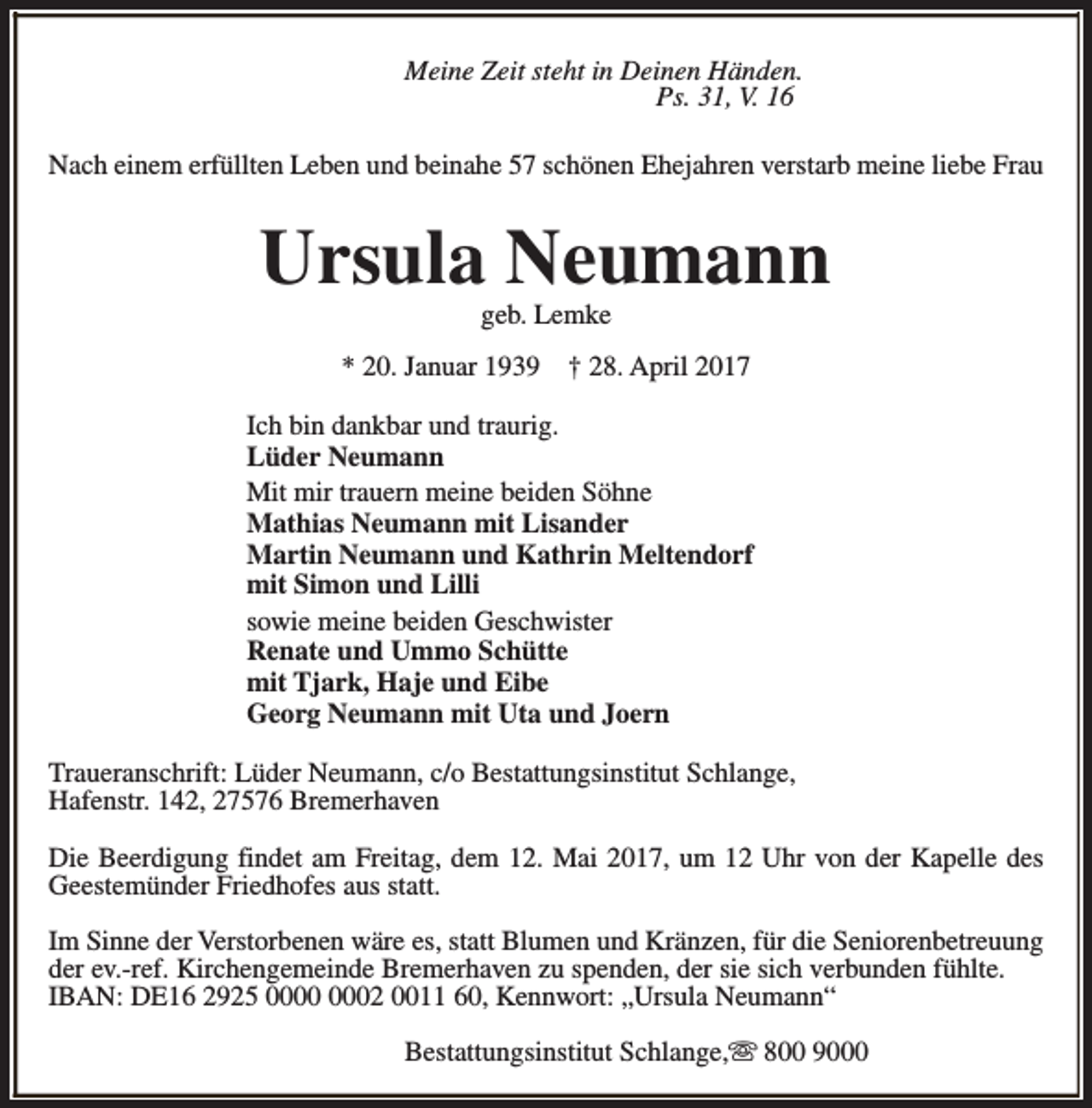 <p>Meine Zeit steht in Deinen Händen.<br />Ps. 31, V. 16<br />Nach einem erfüllten Leben und beinahe 57 schönen Ehejahren verstarb meine liebe Frau</p><p>Ursula Neumann<br />geb. Lemke</p><p>* 20. Januar 1939</p><p>† 28. April 2017</p><p>Ich bin dankbar und traurig.<br />Lüder Neumann<br />Mit mir trauern meine beiden Söhne<br />Mathias Neumann mit Lisander<br />Martin Neumann und Kathrin Meltendorf<br />mit Simon und Lilli<br />sowie meine beiden Geschwister<br />Renate und Ummo Schütte<br />mit Tjark, Haje und Eibe<br />Georg Neumann mit Uta und Joern<br />Traueranschrift: Lüder Neumann, c/o Bestattungsinstitut Schlange,<br />Hafenstr. 142, 27576 Bremerhaven<br />Die Beerdigung findet am Freitag, dem 12. Mai 2017, um 12 Uhr von der Kapelle des<br />Geestemünder Friedhofes aus statt.<br />Im Sinne der Verstorbenen wäre es, statt Blumen und Kränzen, für die Seniorenbetreuung<br />der ev.-ref. Kirchengemeinde Bremerhaven zu spenden, der sie sich verbunden fühlte.<br />IBAN: DE16 2925 02 0011 60, Kennwort: „Ursula Neumann“<br />Bestattungsinstitut Schlange,s 800 9000</p>