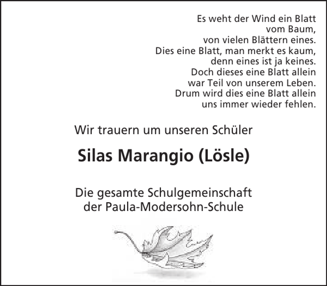 <p>Es weht der Wind ein Blatt<br />vom Baum,<br />von vielen Blättern eines.<br />Dies eine Blatt, man merkt es kaum,<br />denn eines ist ja keines.<br />Doch dieses eine Blatt allein<br />war Teil von unserem Leben.<br />Drum wird dies eine Blatt allein<br />uns immer wieder fehlen.</p><p>Wir trauern um unseren Schüler</p><p>Silas Marangio (Lösle)<br />Die gesamte Schulgemeinschaft<br />der Paula-Modersohn-Schule<br />a<br />M<br />S</p>