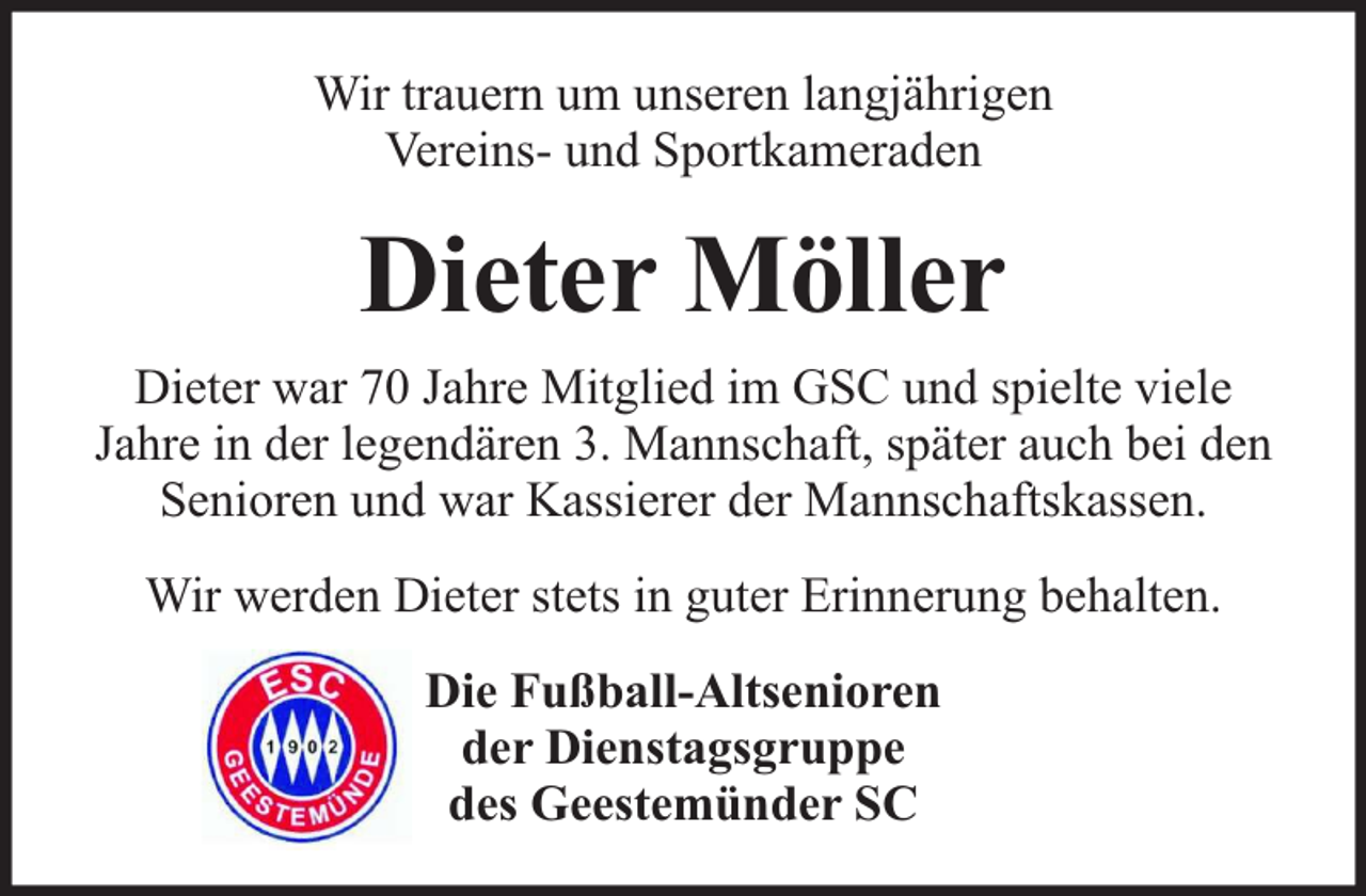 <p>Wir trauern um unseren langjährigen<br />Vereins- und Sportkameraden</p><p>Dieter Möller<br />Dieter war 70 Jahre Mitglied im GSC und spielte viele<br />Jahre in der legendären 3. Mannschaft, später auch bei den<br />Senioren und war Kassierer der Mannschaftskassen.<br />Wir werden Dieter stets in guter Erinnerung behalten.<br />Die Fußball-Altsenioren<br />der Dienstagsgruppe<br />des Geestemünder SC</p>