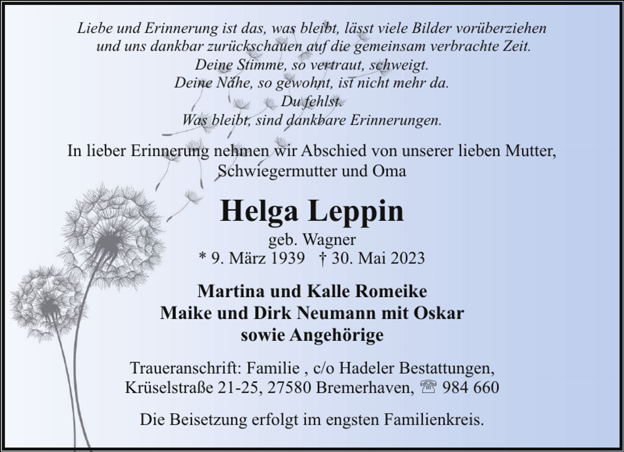 <p>Liebe und Erinnerung ist das, was bleibt, lässt viele Bilder vorüberziehen<br />und uns dankbar zurückschauen auf die gemeinsam verbrachte Zeit.<br />Deine Stimme, so vertraut, schweigt.<br />Deine Nähe, so gewohnt, ist nicht mehr da.<br />Du fehlst.<br />Was bleibt, sind dankbare Erinnerungen.</p><p>In lieber Erinnerung nehmen wir Abschied von unserer lieben Mutter,<br />Schwiegermutter und Oma</p><p>Helga Leppin</p><p>geb. Wagner<br />* 9. März 1939 † 30. Mai 2023</p><p>Martina und Kalle Romeike<br />Maike und Dirk Neumann mit Oskar<br />sowie Angehörige<br />Traueranschrift: Familie , c/o Hadeler Bestattungen,<br />Krüselstraße 21-25, 27580 Bremerhaven, ' 984 660<br />Die Beisetzung erfolgt im engsten Familienkreis.</p>