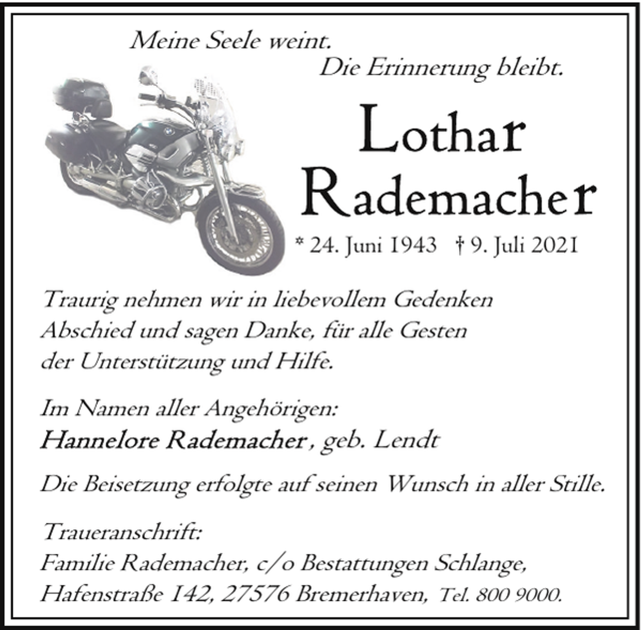 <p>Meine Seele weint.<br />Die Erinnerung bleibt.</p><p>* 24. Juni 1943 † 9. Juli 2021</p><p>Traurig nehmen<br />h<br />wir in liebevollem Gedenken<br />Abschied und sagen Danke, für alle Gesten<br />der Unterstützung und Hilfe.<br />Im Namen aller Angehörigen:</p><p>, geb. Lendt</p><p>Die Beisetzung erfolgte auf seinen Wunsch in aller Stille.<br />Traueranschrift:<br />Familie Rademacher, c/o Bestattungen Schlange,<br />Hafenstraße 142, 27576 Bremerhaven, Tel. 800 9000.</p>