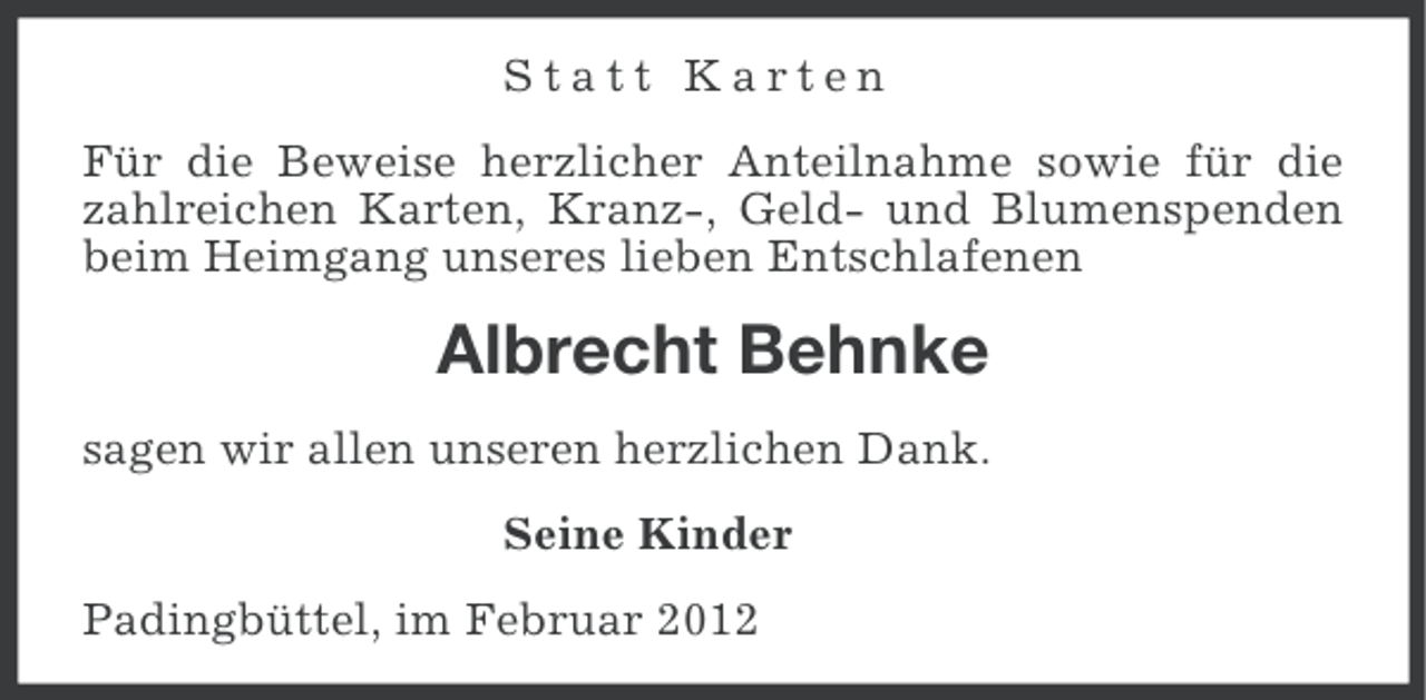 <p>Statt Karten<br />Für die Beweise herzlicher Anteilnahme sowie für die<br />zahlreichen Karten, Kranz-, Geld- und Blumenspenden<br />beim Heimgang unseres lieben Entschlafenen</p>
<p>Albrecht Behnke<br />sagen wir allen unseren herzlichen Dank.<br />Seine Kinder<br />Padingbüttel, im Februar 2012</p>