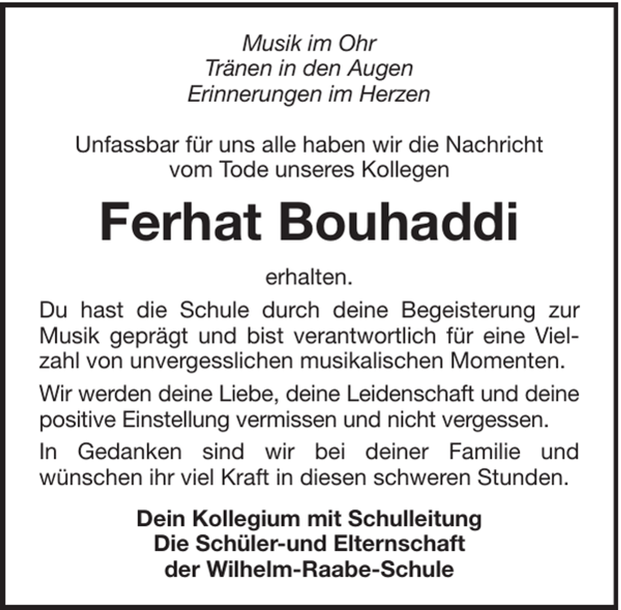 <p>Musik im Ohr<br />Tränen in den Augen<br />Erinnerungen im Herzen<br />Unfassbar für uns alle haben wir die Nachricht<br />vom Tode unseres Kollegen</p><p>Ferhat Bouhaddi<br />erhalten.<br />Du hast die Schule durch deine Begeisterung zur<br />Musik geprägt und bist verantwortlich für eine Vielzahl von unvergesslichen musikalischen Momenten.<br />Wir werden deine Liebe, deine Leidenschaft und deine<br />positive Einstellung vermissen und nicht vergessen.<br />In Gedanken sind wir bei deiner Familie und<br />wünschen ihr viel Kraft in diesen schweren Stunden.<br />Dein Kollegium mit Schulleitung<br />Die Schüler-und Elternschaft<br />der Wilhelm-Raabe-Schule</p>