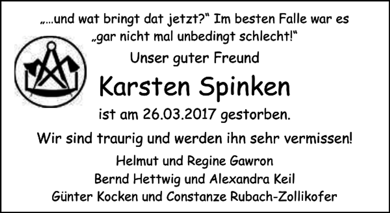 <p>„…und wat bringt dat jetzt?“ Im besten Falle war es<br />„gar nicht mal unbedingt schlecht!“</p><p>Unser guter Freund</p><p>Karsten Spinken<br />ist am 26.03.2017 gestorben.<br />Wir sind traurig und werden ihn sehr vermissen!<br />Helmut und Regine Gawron<br />Bernd Hettwig und Alexandra Keil<br />Günter Kocken und Constanze Rubach-Zollikofer</p>