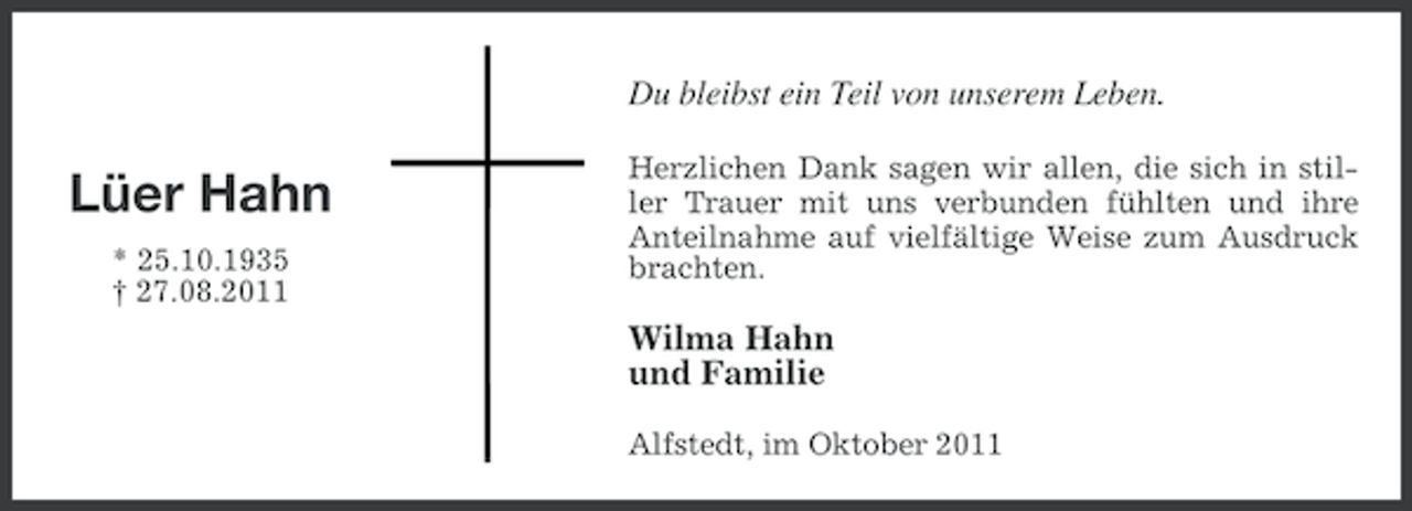 <p>Du bleibst ein Teil von unserem Leben.</p><p>Lüer Hahn<br />* 25.10.1935<br />† 27.08.2011</p><p>Herzlichen Dank sagen wir allen, die sich in stiller Trauer mit uns verbunden fühlten und ihre<br />Anteilnahme auf vielfältige Weise zum Ausdruck<br />brachten.</p><p>Wilma Hahn<br />und Familie<br />Alfstedt, im Oktober 2011</p>