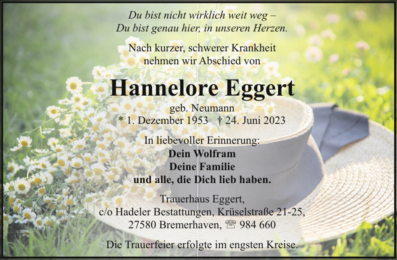 <p>Du bist nicht wirklich weit weg –<br />Du bist genau hier, in unseren Herzen.<br />Nach kurzer, schwerer Krankheit<br />nehmen wir Abschied von</p><p>Hannelore Eggert<br />geb. Neumann<br />* 1. Dezember 1953 † 24. Juni 2023<br />In liebevoller Erinnerung:<br />Dein Wolfram<br />Deine Familie<br />und alle, die Dich lieb haben.<br />Trauerhaus Eggert,<br />c/o Hadeler Bestattungen, Krüselstraße 21-25,<br />27580 Bremerhaven, ' 984 660<br />Die Trauerfeier erfolgte im engsten Kreise.</p>