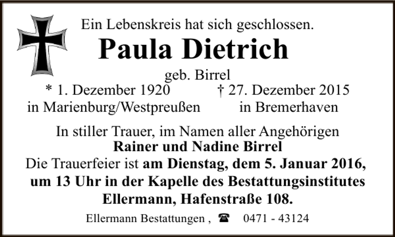 <p>Ein Lebenskreis hat sich geschlossen.</p><p>Paula Dietrich</p><p>geb. Birrel<br />* 1. Dezember 1920<br />† 27. Dezember 2015<br />in Marienburg/Westpreußen<br />in Bremerhaven<br />In stiller Trauer, im Namen aller Angehörigen<br />Rainer und Nadine Birrel<br />Die Trauerfeier ist am Dienstag, dem 5. Januar 2016,<br />um 13 Uhr in der Kapelle des Bestattungsinstitutes<br />Ellermann, Hafenstraße 108.<br />Ellermann Bestattungen , (</p><p>0471 - 43124</p>