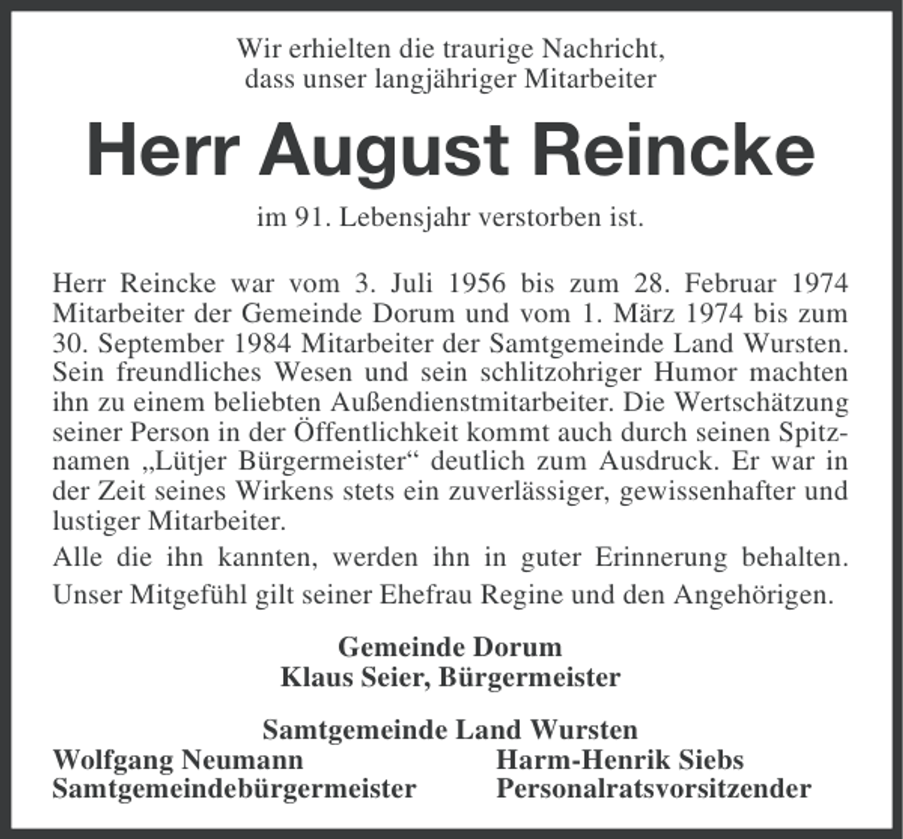 <p>Wir erhielten die traurige Nachricht,<br />dass unser langjähriger Mitarbeiter</p><p>Herr August Reincke<br />im 91. Lebensjahr verstorben ist.<br />Herr Reincke war vom 3. Juli 1956 bis zum 28. Februar 1974<br />Mitarbeiter der Gemeinde Dorum und vom 1. März 1974 bis zum<br />30. September 1984 Mitarbeiter der Samtgemeinde Land Wursten.<br />Sein freundliches Wesen und sein schlitzohriger Humor machten<br />ihn zu einem beliebten Außendienstmitarbeiter. Die Wertschätzung<br />seiner Person in der Öffentlichkeit kommt auch durch seinen Spitznamen „Lütjer Bürgermeister“ deutlich zum Ausdruck. Er war in<br />der Zeit seines Wirkens stets ein zuverlässiger, gewissenhafter und<br />lustiger Mitarbeiter.<br />Alle die ihn kannten, werden ihn in guter Erinnerung behalten.<br />Unser Mitgefühl gilt seiner Ehefrau Regine und den Angehörigen.<br />Gemeinde Dorum<br />Klaus Seier, Bürgermeister<br />Samtgemeinde Land Wursten<br />Wolfgang Neumann<br />Harm-Henrik Siebs<br />Samtgemeindebürgermeister<br />Personalratsvorsitzender</p>