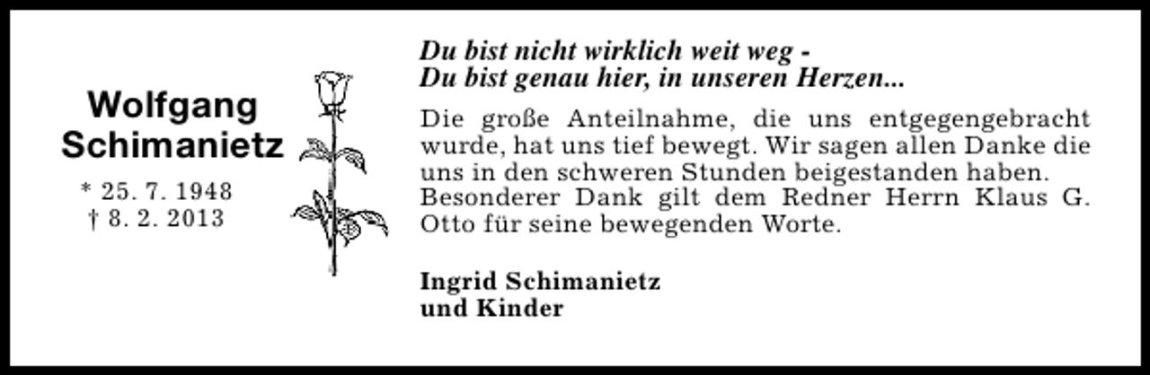 <p>Wolfgang<br />Schimanietz<br />* 25. 7. 1948<br />† 8. 2. 2013</p><p>Du bist nicht wirklich weit weg Du bist genau hier, in unseren Herzen...<br />Die große Anteilnahme, die uns entgegengebracht<br />wurde, hat uns tief bewegt. Wir sagen allen Danke die<br />uns in den schweren Stunden beigestanden haben.<br />Besonderer Dank gilt dem Redner Herrn Klaus G.<br />Otto für seine bewegenden Worte.<br />Ingrid Schimanietz<br />und Kinder</p>