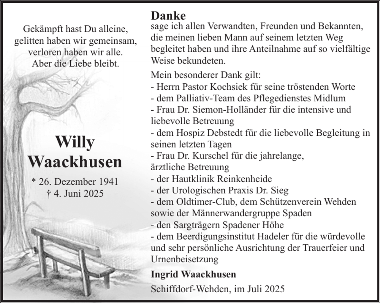 <p>Gekämpft hast Du alleine,<br />gelitten haben wir gemeinsam,<br />verloren haben wir alle.<br />Aber die Liebe bleibt.</p><p>Willy<br />Waackhusen<br />* 26. Dezember 1941<br />† 4. Juni 2025</p><p>Danke</p><p>sage ich allen Verwandten, Freunden und Bekannten,<br />die meinen lieben Mann auf seinem letzten Weg<br />begleitet haben und ihre Anteilnahme auf so vielfältige<br />Weise bekundeten.<br />Mein besonderer Dank gilt:<br />- Herrn Pastor Kochsiek für seine tröstenden Worte<br />- dem Palliativ-Team des Pflegedienstes Midlum<br />- Frau Dr. Siemon-Holländer für die intensive und<br />liebevolle Betreuung<br />- dem Hospiz Debstedt für die liebevolle Begleitung in<br />seinen letzten Tagen<br />- Frau Dr. Kurschel für die jahrelange,<br />ärztliche Betreuung<br />- der Hautklinik Reinkenheide<br />- der Urologischen Praxis Dr. Sieg<br />- dem Oldtimer-Club, dem Schützenverein Wehden<br />sowie der Männerwandergruppe Spaden<br />- den Sargträgern Spadener Höhe<br />- dem Beerdigungsinstitut Hadeler für die würdevolle<br />und sehr persönliche Ausrichtung der Trauerfeier und<br />Urnenbeisetzung<br />Ingrid Waackhusen<br />Schiffdorf-Wehden, im Juli 2025</p>
