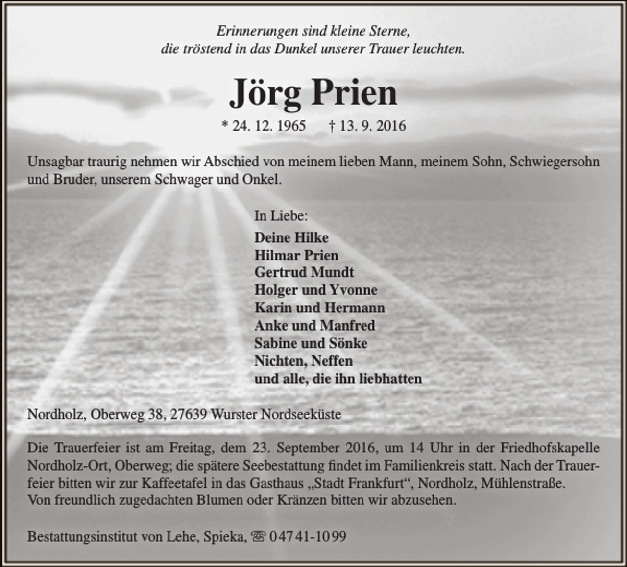 <p>Erinnerungen sind kleine Sterne,<br />die tröstend in das Dunkel unserer Trauer leuchten.</p><p>Jörg Prien</p><p>* 24. 12. 1965</p><p>† 13. 9. 2016</p><p>Unsagbar traurig nehmen wir Abschied von meinem lieben Mann, meinem Sohn, Schwiegersohn<br />und Bruder, unserem Schwager und Onkel.<br />In Liebe:<br />Deine Hilke<br />Hilmar Prien<br />Gertrud Mundt<br />Holger und Yvonne<br />Karin und Hermann<br />Anke und Manfred<br />Sabine und Sönke<br />Nichten, Neffen<br />und alle, die ihn liebhatten<br />Nordholz, Oberweg 38, 27639 Wurster Nordseeküste<br />Die Trauerfeier ist am Freitag, dem 23. September 2016, um 14 Uhr in der Friedhofskapelle<br />Nordholz-Ort, Oberweg; die spätere Seebestattung findet im Familienkreis statt. Nach der Trauerfeier bitten wir zur Kaffeetafel in das Gasthaus „Stadt Frankfurt“, Nordholz, Mühlenstraße.<br />Von freundlich zugedachten Blumen oder Kränzen bitten wir abzusehen.<br />Bestattungsinstitut von Lehe, Spieka,  0 47 41-10 99</p>
