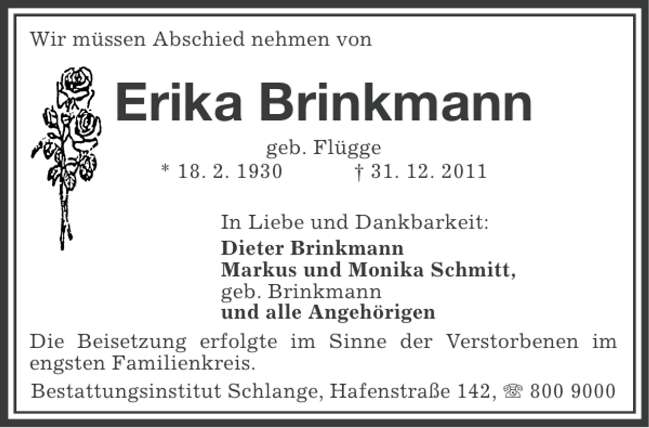 <p>Wir müssen Abschied nehmen von</p><p>Erika Brinkmann<br />geb. Flügge<br />* 18. 2. 1930<br />† 31. 12. 2011<br />In Liebe und Dankbarkeit:<br />Dieter Brinkmann<br />Markus und Monika Schmitt,<br />geb. Brinkmann<br />und alle Angehörigen<br />Die Beisetzung erfolgte im Sinne der Verstorbenen im<br />engsten Familienkreis.<br />Bestattungsinstitut Schlange, Hafenstraße 142, 800 9000</p>