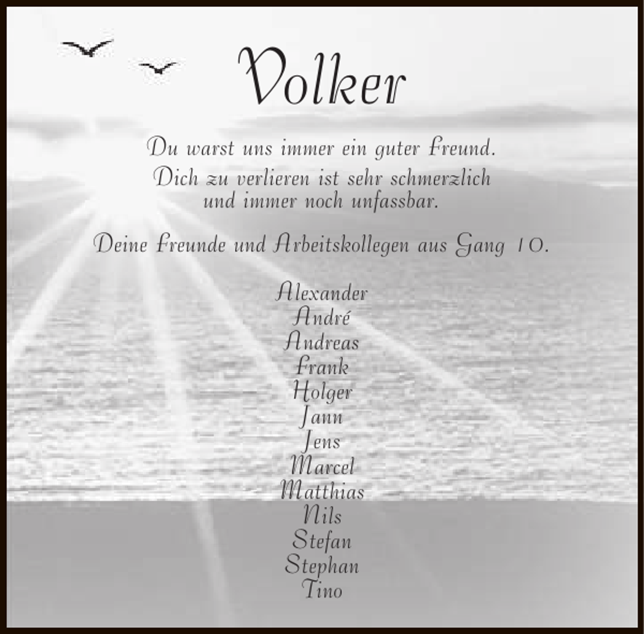 <p>Volker</p><p>Du warst uns immer ein guter Freund.<br />Dich zu verlieren ist sehr schmerzlich<br />und immer noch unfassbar.<br />Deine Freunde und Arbeitskollegen aus Gang 10.<br />Alexander<br />André<br />Andreas<br />Frank<br />Holger<br />Jann<br />Jens<br />Marcel<br />Matthias<br />Nils<br />Stefan<br />Stephan<br />Tino</p>
