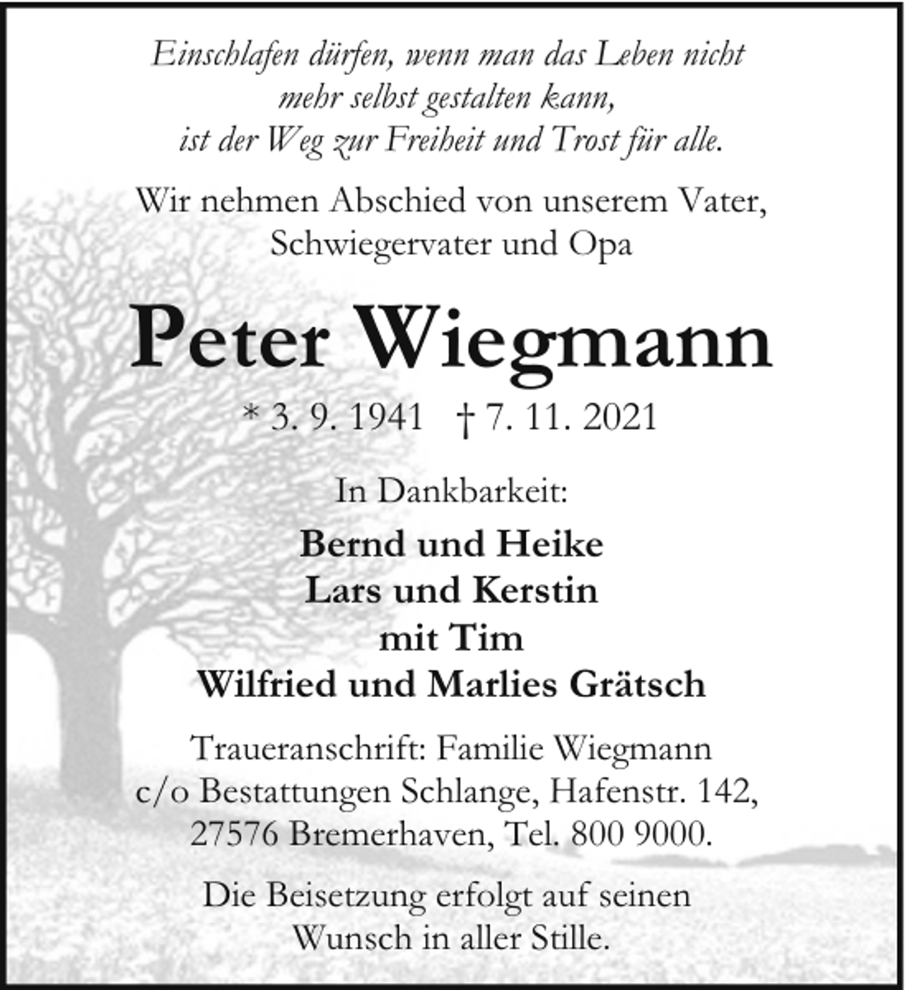<p>Einschlafen dürfen, wenn man das Leben nicht<br />mehr selbst gestalten kann,<br />ist der Weg zur Freiheit und Trost für alle.<br />Wir nehmen Abschied von unserem Vater,<br />Schwiegervater und Opa</p><p>Peter Wiegmann<br />* 3. 9. 1941 † 7. 11. 2021<br />In Dankbarkeit:</p><p>Bernd und Heike<br />Lars und Kerstin<br />mit Tim<br />Wilfried und Marlies Grätsch<br />Traueranschrift: Familie Wiegmann<br />c/o Bestattungen Schlange, Hafenstr. 142,<br />27576 Bremerhaven, Tel. 800 9000.<br />Die Beisetzung erfolgt auf seinen<br />Wunsch in aller Stille.</p>