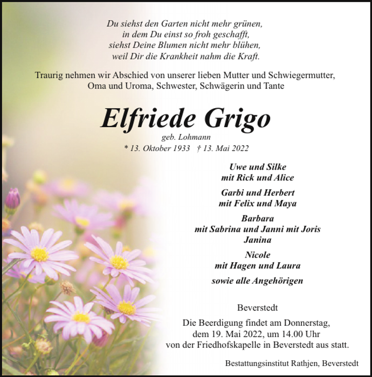 <p>Du siehst den Garten nicht mehr grünen,<br />in dem Du einst so froh geschafft,<br />siehst Deine Blumen nicht mehr blühen,<br />weil Dir die Krankheit nahm die Kraft.<br />Traurig nehmen wir Abschied von unserer lieben Mutter und Schwiegermutter,<br />Oma und Uroma, Schwester, Schwägerin und Tante</p><p>Elfriede Grigo<br />geb. Lohmann<br />* 13. Oktober 1933 † 13. Mai 2022</p><p>Uwe und Silke<br />mit Rick und Alice<br />Garbi und Herbert<br />mit Felix und Maya<br />Barbara<br />mit Sabrina und Janni mit Joris<br />Janina<br />Nicole<br />mit Hagen und Laura<br />sowie alle Angehörigen<br />Beverstedt<br />Die Beerdigung findet am Donnerstag,<br />dem 19. Mai 2022, um 14.00 Uhr<br />von der Friedhofskapelle in Beverstedt aus statt.<br />Bestattungsinstitut Rathjen, Beverstedt</p>