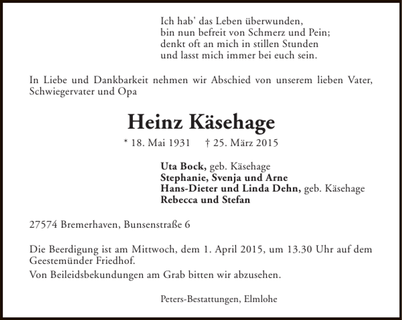 <p>Ich hab' das Leben überwunden,<br />bin nun befreit von Schmerz und Pein;<br />denkt oft an mich in stillen Stunden<br />und lasst mich immer bei euch sein.<br />In Liebe und Dankbarkeit nehmen wir Abschied von unserem lieben Vater,<br />Schwiegervater und Opa</p><p>Heinz Käsehage</p><p>* 18. Mai 1931</p><p>† 25. März 2015</p><p>Uta Bock, geb. Käsehage<br />Stephanie, Svenja und Arne<br />Hans-Dieter und Linda Dehn, geb. Käsehage<br />Rebecca und Stefan<br />27574 Bremerhaven, Bunsenstraße 6<br />Die Beerdigung ist am Mittwoch, dem 1. April 2015, um 13.30 Uhr auf dem<br />Geestemünder Friedhof.<br />Von Beileidsbekundungen am Grab bitten wir abzusehen.<br />Peters-Bestattungen, Elmlohe</p>