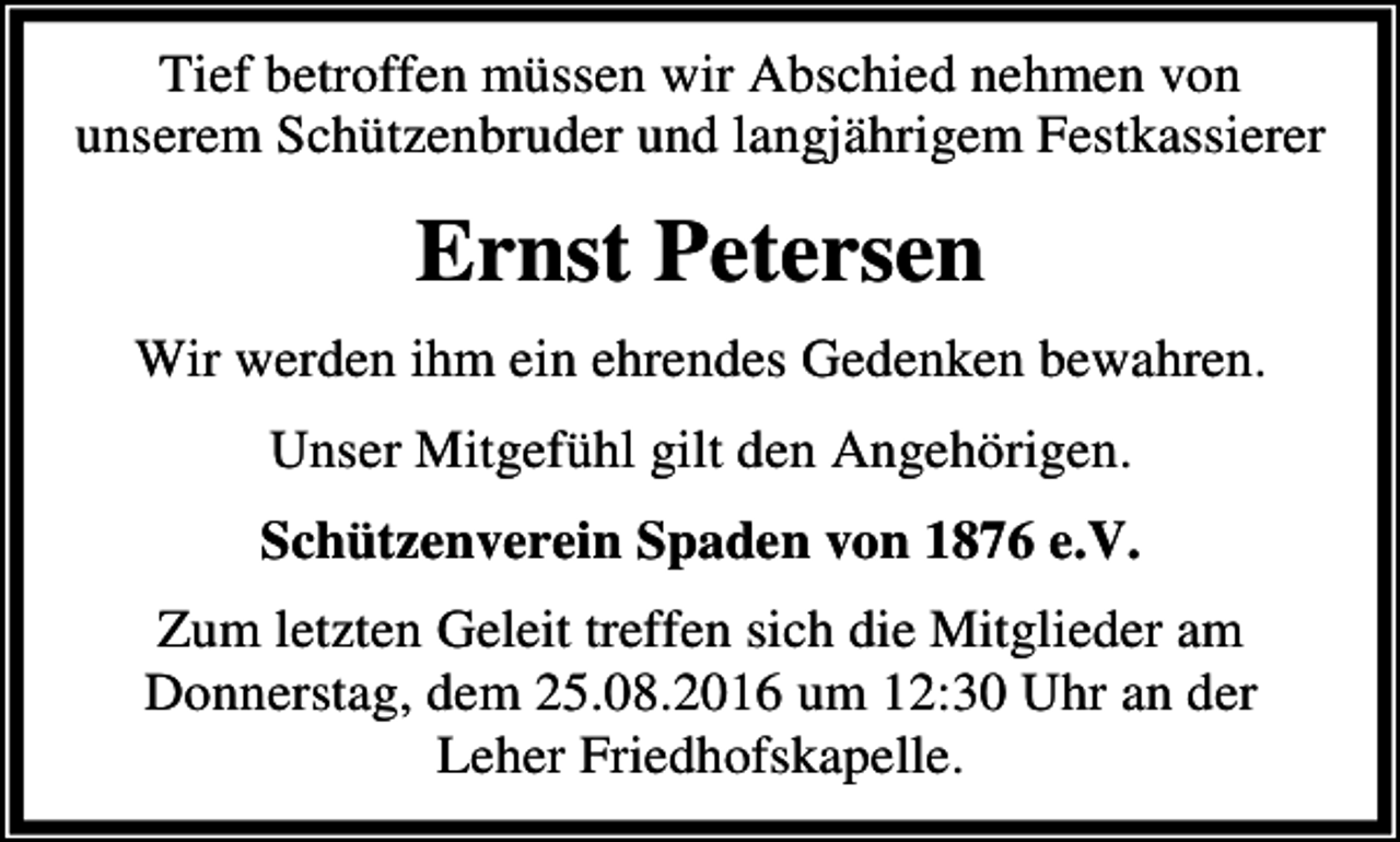 <p>Tief betroffen müssen wir Abschied nehmen von<br />unserem Schützenbruder und langjährigem Festkassierer</p><p>Ernst Petersen<br />Wir werden ihm ein ehrendes Gedenken bewahren.<br />Unser Mitgefühl gilt den Angehörigen.<br />Schützenverein Spaden von 1876 e.V.<br />Zum letzten Geleit treffen sich die Mitglieder am<br />Donnerstag, dem 25.08.2016 um 12:30 Uhr an der<br />Leher Friedhofskapelle.</p>