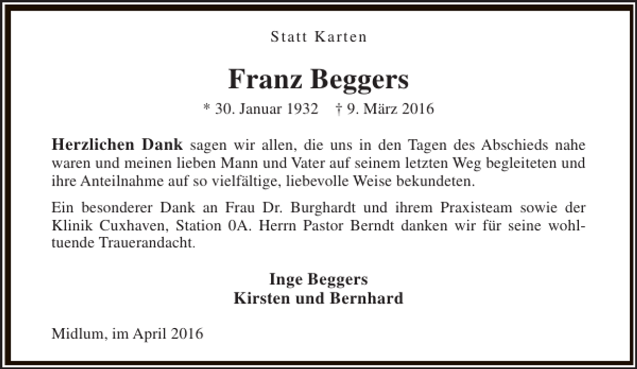 <p>Statt Karten</p><p>Franz Beggers</p><p>* 30. Januar 1932</p><p>† 9. März 2016</p><p>Herzlichen Dank sagen wir allen, die uns in den Tagen des Abschieds nahe</p><p>waren und meinen lieben Mann und Vater auf seinem letzten Weg begleiteten und<br />ihre Anteilnahme auf so vielfältige, liebevolle Weise bekundeten.<br />Ein besonderer Dank an Frau Dr. Burghardt und ihrem Praxisteam sowie der<br />Klinik Cuxhaven, Station 0A. Herrn Pastor Berndt danken wir für seine wohltuende Trauerandacht.</p><p>Inge Beggers<br />Kirsten und Bernhard<br />Midlum, im April 2016</p>