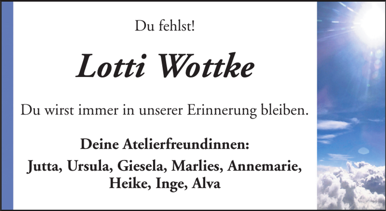 <p>Du fehlst!</p><p>Lotti Wottke<br />Du wirst immer in unserer Erinnerung bleiben.<br />Deine Atelierfreundinnen:<br />Jutta, Ursula, Giesela, Marlies, Annemarie,<br />Heike, Inge, Alva</p>