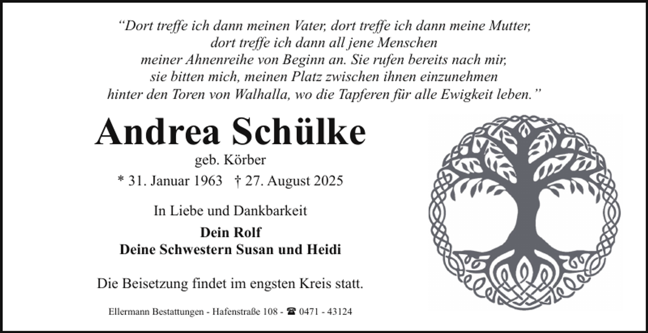 <p>“Dort treffe ich dann meinen Vater, dort treffe ich dann meine Mutter,<br />dort treffe ich dann all jene Menschen<br />meiner Ahnenreihe von Beginn an. Sie rufen bereits nach mir,<br />sie bitten mich, meinen Platz zwischen ihnen einzunehmen<br />hinter den Toren von Walhalla, wo die Tapferen für alle Ewigkeit leben.”</p><p>Andrea Schülke<br />geb. Körber<br />* 31. Januar 1963 † 27. August 2025<br />In Liebe und Dankbarkeit<br />Dein Rolf<br />Deine Schwestern Susan und Heidi<br />Die Beisetzung findet im engsten Kreis statt.<br />Ellermann Bestattungen - Hafenstraße 108 - ( 0471 - 43124</p>