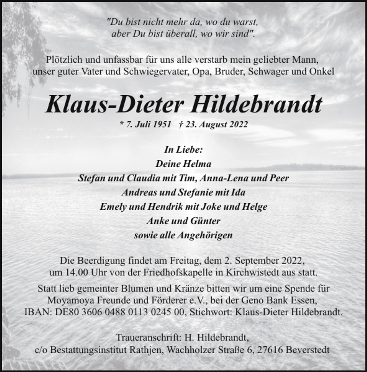 <p>"Du bist nicht mehr da, wo du warst,<br />aber Du bist überall, wo wir sind".<br />Plötzlich und unfassbar für uns alle verstarb mein geliebter Mann,<br />unser guter Vater und Schwiegervater, Opa, Bruder, Schwager und Onkel</p><p>Klaus-Dieter Hildebrandt<br />* 7. Juli 1951 † 23. August 2022</p><p>In Liebe:<br />Deine Helma<br />Stefan und Claudia mit Tim, Anna-Lena und Peer<br />Andreas und Stefanie mit Ida<br />Emely und Hendrik mit Joke und Helge<br />Anke und Günter<br />sowie alle Angehörigen<br />Die Beerdigung findet am Freitag, dem 2. September 2022,<br />um 14.00 Uhr von der Friedhofskapelle in Kirchwistedt aus statt.<br />Statt lieb gemeinter Blumen und Kränze bitten wir um eine Spende für<br />Moyamoya Freunde und Förderer e.V., bei der Geno Bank Essen,<br />IBAN: DE80 3606 0488 0113 0245 00, Stichwort: Klaus-Dieter Hildebrandt.<br />Traueranschrift: H. Hildebrandt,<br />c/o Bestattungsinstitut Rathjen, Wachholzer Straße 6, 27616 Beverstedt</p>