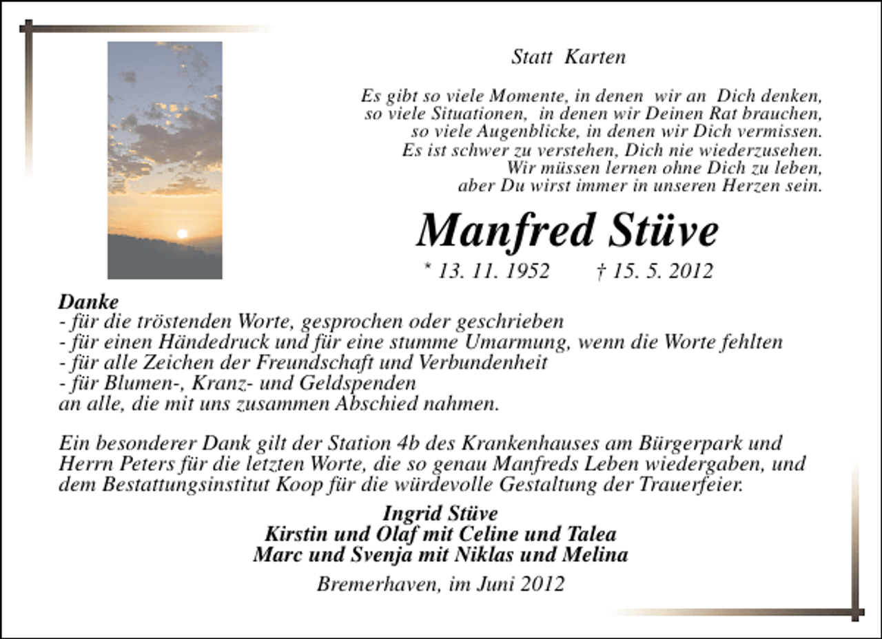 <p>Statt Karten<br />Es gibt so viele Momente, in denen wir an Dich denken,<br />so viele Situationen, in denen wir Deinen Rat brauchen,<br />so viele Augenblicke, in denen wir Dich vermissen.<br />Es ist schwer zu verstehen, Dich nie wiederzusehen.<br />Wir müssen lernen ohne Dich zu leben,<br />aber Du wirst immer in unseren Herzen sein.</p><p>Manfred Stüve<br />* 13. 11. 1952</p><p>† 15. 5. 2012</p><p>Danke<br />- für die tröstenden Worte, gesprochen oder geschrieben<br />- für einen Händedruck und für eine stumme Umarmung, wenn die Worte fehlten<br />- für alle Zeichen der Freundschaft und Verbundenheit<br />- für Blumen-, Kranz- und Geldspenden<br />an alle, die mit uns zusammen Abschied nahmen.<br />Ein besonderer Dank gilt der Station 4b des Krankenhauses am Bürgerpark und<br />Herrn Peters für die letzten Worte, die so genau Manfreds Leben wiedergaben, und<br />dem Bestattungsinstitut Koop für die würdevolle Gestaltung der Trauerfeier.<br />Ingrid Stüve<br />Kirstin und Olaf mit Celine und Talea<br />Marc und Svenja mit Niklas und Melina<br />Bremerhaven, im Juni 2012</p>